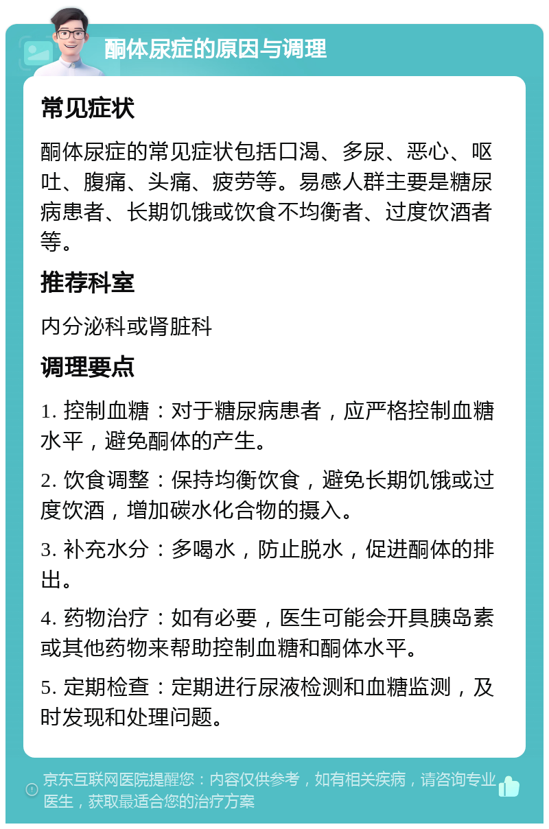 酮体尿症的原因与调理 常见症状 酮体尿症的常见症状包括口渴、多尿、恶心、呕吐、腹痛、头痛、疲劳等。易感人群主要是糖尿病患者、长期饥饿或饮食不均衡者、过度饮酒者等。 推荐科室 内分泌科或肾脏科 调理要点 1. 控制血糖：对于糖尿病患者，应严格控制血糖水平，避免酮体的产生。 2. 饮食调整：保持均衡饮食，避免长期饥饿或过度饮酒，增加碳水化合物的摄入。 3. 补充水分：多喝水，防止脱水，促进酮体的排出。 4. 药物治疗：如有必要，医生可能会开具胰岛素或其他药物来帮助控制血糖和酮体水平。 5. 定期检查：定期进行尿液检测和血糖监测，及时发现和处理问题。