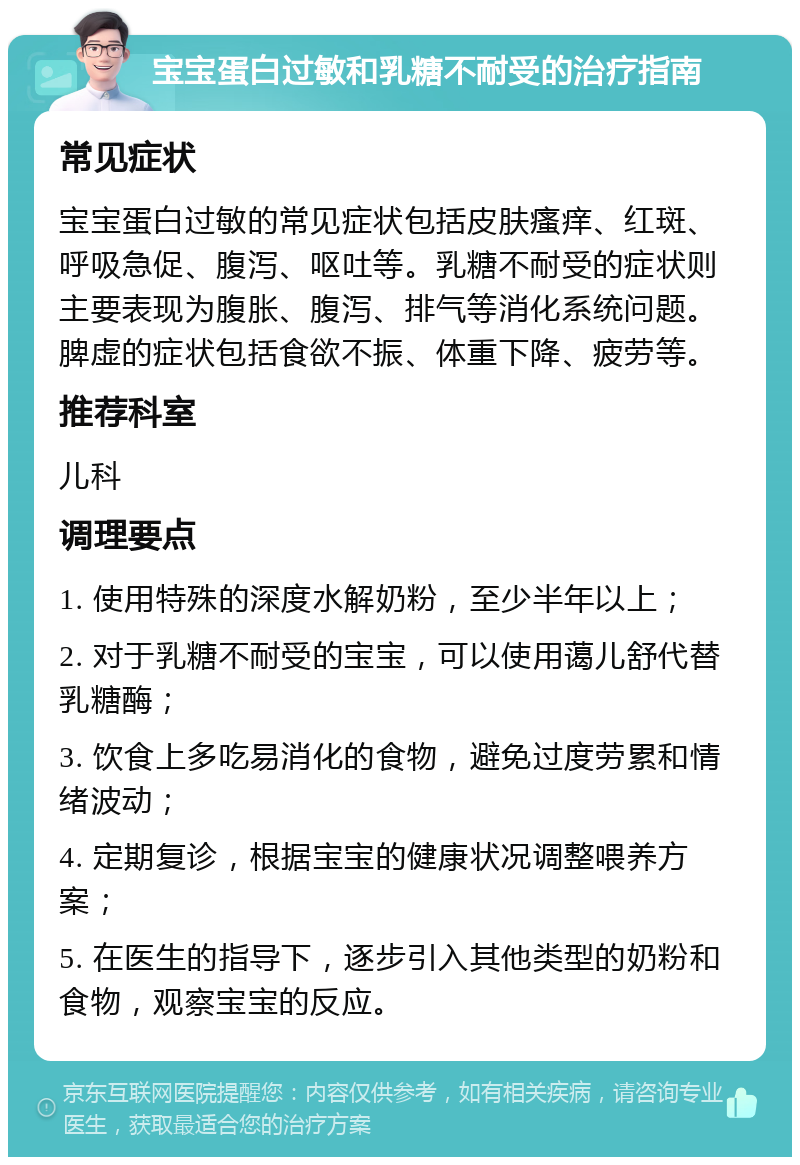 宝宝蛋白过敏和乳糖不耐受的治疗指南 常见症状 宝宝蛋白过敏的常见症状包括皮肤瘙痒、红斑、呼吸急促、腹泻、呕吐等。乳糖不耐受的症状则主要表现为腹胀、腹泻、排气等消化系统问题。脾虚的症状包括食欲不振、体重下降、疲劳等。 推荐科室 儿科 调理要点 1. 使用特殊的深度水解奶粉，至少半年以上； 2. 对于乳糖不耐受的宝宝，可以使用蔼儿舒代替乳糖酶； 3. 饮食上多吃易消化的食物，避免过度劳累和情绪波动； 4. 定期复诊，根据宝宝的健康状况调整喂养方案； 5. 在医生的指导下，逐步引入其他类型的奶粉和食物，观察宝宝的反应。