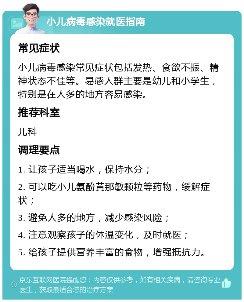 小儿病毒感染就医指南 常见症状 小儿病毒感染常见症状包括发热、食欲不振、精神状态不佳等。易感人群主要是幼儿和小学生，特别是在人多的地方容易感染。 推荐科室 儿科 调理要点 1. 让孩子适当喝水，保持水分； 2. 可以吃小儿氨酚黄那敏颗粒等药物，缓解症状； 3. 避免人多的地方，减少感染风险； 4. 注意观察孩子的体温变化，及时就医； 5. 给孩子提供营养丰富的食物，增强抵抗力。