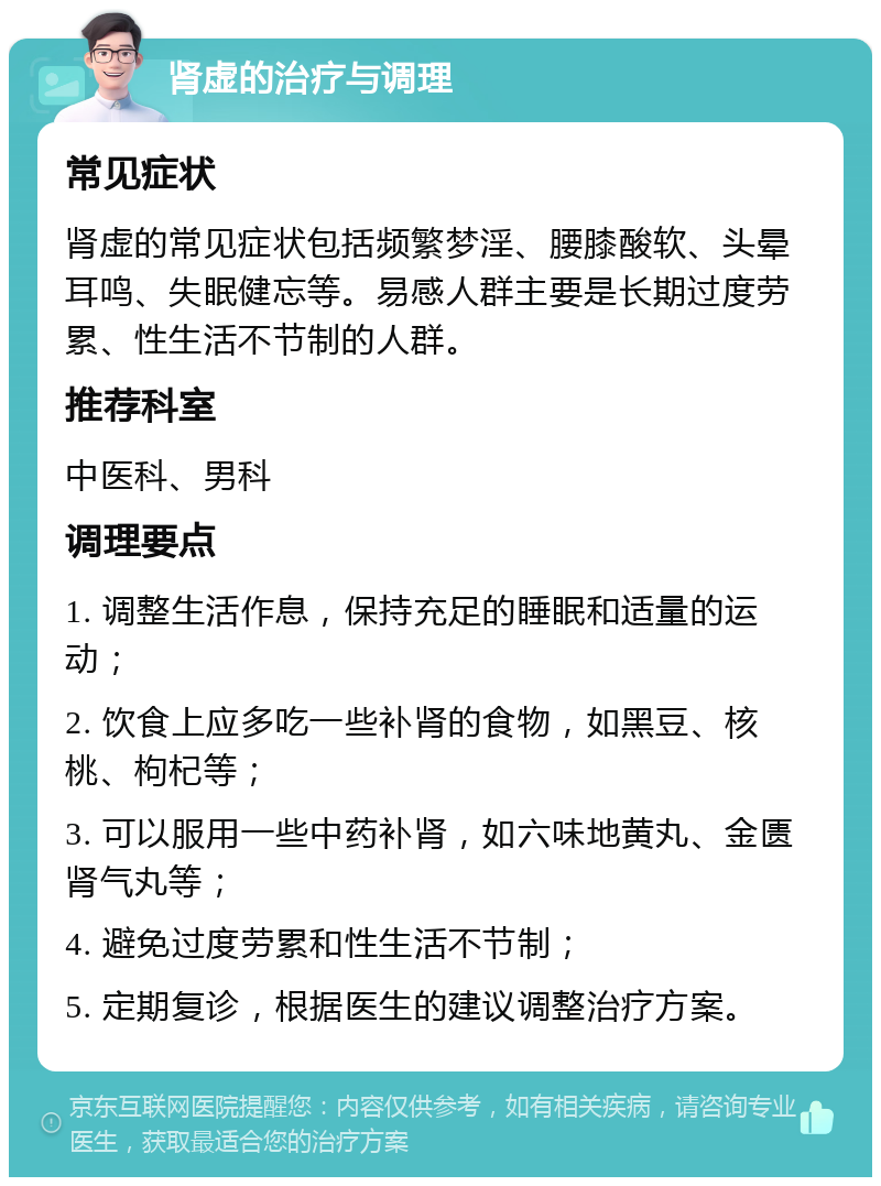 肾虚的治疗与调理 常见症状 肾虚的常见症状包括频繁梦淫、腰膝酸软、头晕耳鸣、失眠健忘等。易感人群主要是长期过度劳累、性生活不节制的人群。 推荐科室 中医科、男科 调理要点 1. 调整生活作息，保持充足的睡眠和适量的运动； 2. 饮食上应多吃一些补肾的食物，如黑豆、核桃、枸杞等； 3. 可以服用一些中药补肾，如六味地黄丸、金匮肾气丸等； 4. 避免过度劳累和性生活不节制； 5. 定期复诊，根据医生的建议调整治疗方案。