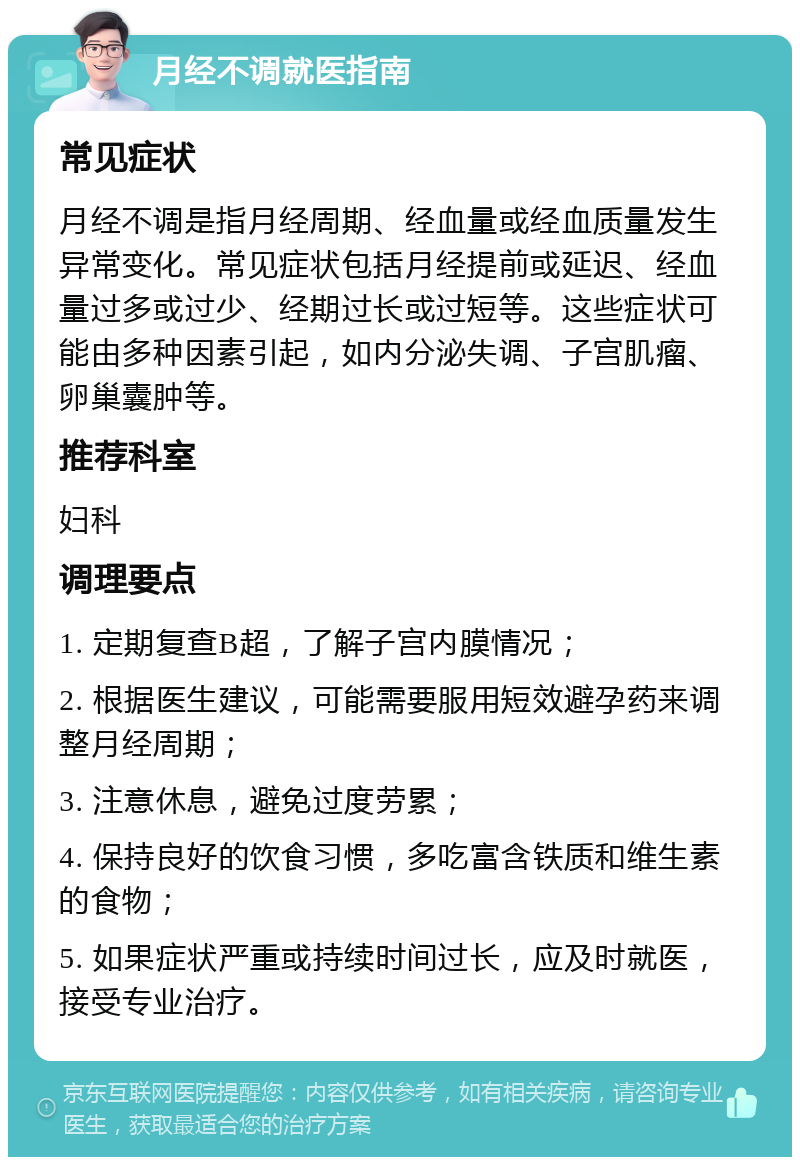 月经不调就医指南 常见症状 月经不调是指月经周期、经血量或经血质量发生异常变化。常见症状包括月经提前或延迟、经血量过多或过少、经期过长或过短等。这些症状可能由多种因素引起，如内分泌失调、子宫肌瘤、卵巢囊肿等。 推荐科室 妇科 调理要点 1. 定期复查B超，了解子宫内膜情况； 2. 根据医生建议，可能需要服用短效避孕药来调整月经周期； 3. 注意休息，避免过度劳累； 4. 保持良好的饮食习惯，多吃富含铁质和维生素的食物； 5. 如果症状严重或持续时间过长，应及时就医，接受专业治疗。