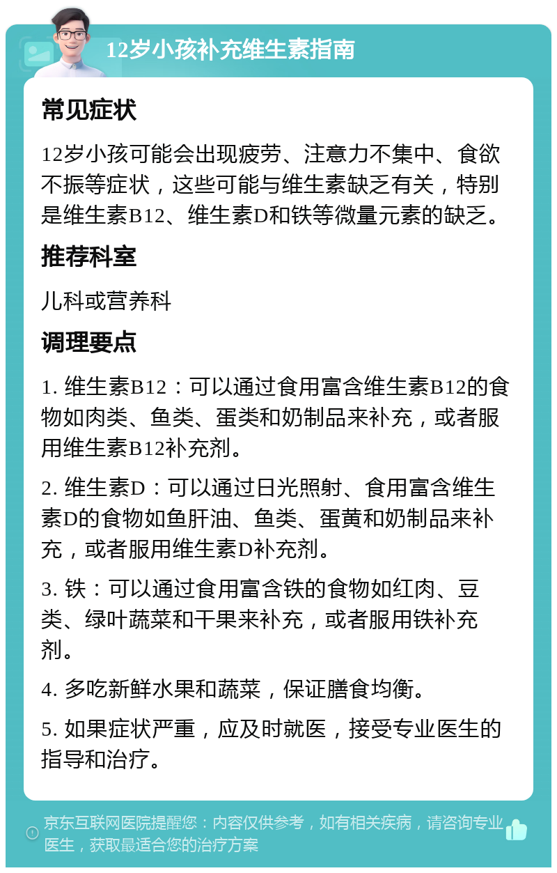 12岁小孩补充维生素指南 常见症状 12岁小孩可能会出现疲劳、注意力不集中、食欲不振等症状，这些可能与维生素缺乏有关，特别是维生素B12、维生素D和铁等微量元素的缺乏。 推荐科室 儿科或营养科 调理要点 1. 维生素B12：可以通过食用富含维生素B12的食物如肉类、鱼类、蛋类和奶制品来补充，或者服用维生素B12补充剂。 2. 维生素D：可以通过日光照射、食用富含维生素D的食物如鱼肝油、鱼类、蛋黄和奶制品来补充，或者服用维生素D补充剂。 3. 铁：可以通过食用富含铁的食物如红肉、豆类、绿叶蔬菜和干果来补充，或者服用铁补充剂。 4. 多吃新鲜水果和蔬菜，保证膳食均衡。 5. 如果症状严重，应及时就医，接受专业医生的指导和治疗。