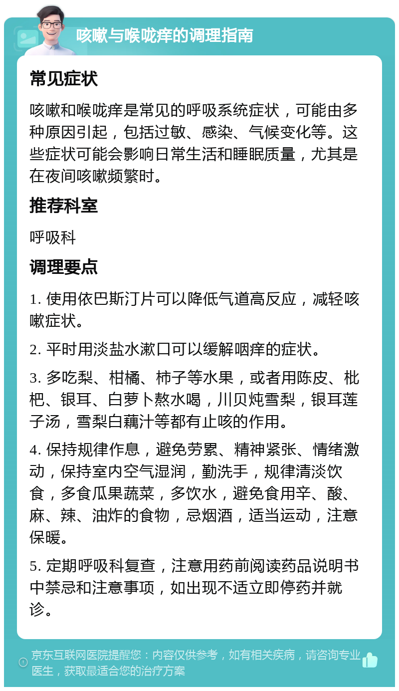 咳嗽与喉咙痒的调理指南 常见症状 咳嗽和喉咙痒是常见的呼吸系统症状，可能由多种原因引起，包括过敏、感染、气候变化等。这些症状可能会影响日常生活和睡眠质量，尤其是在夜间咳嗽频繁时。 推荐科室 呼吸科 调理要点 1. 使用依巴斯汀片可以降低气道高反应，减轻咳嗽症状。 2. 平时用淡盐水漱口可以缓解咽痒的症状。 3. 多吃梨、柑橘、柿子等水果，或者用陈皮、枇杷、银耳、白萝卜熬水喝，川贝炖雪梨，银耳莲子汤，雪梨白藕汁等都有止咳的作用。 4. 保持规律作息，避免劳累、精神紧张、情绪激动，保持室内空气湿润，勤洗手，规律清淡饮食，多食瓜果蔬菜，多饮水，避免食用辛、酸、麻、辣、油炸的食物，忌烟酒，适当运动，注意保暖。 5. 定期呼吸科复查，注意用药前阅读药品说明书中禁忌和注意事项，如出现不适立即停药并就诊。