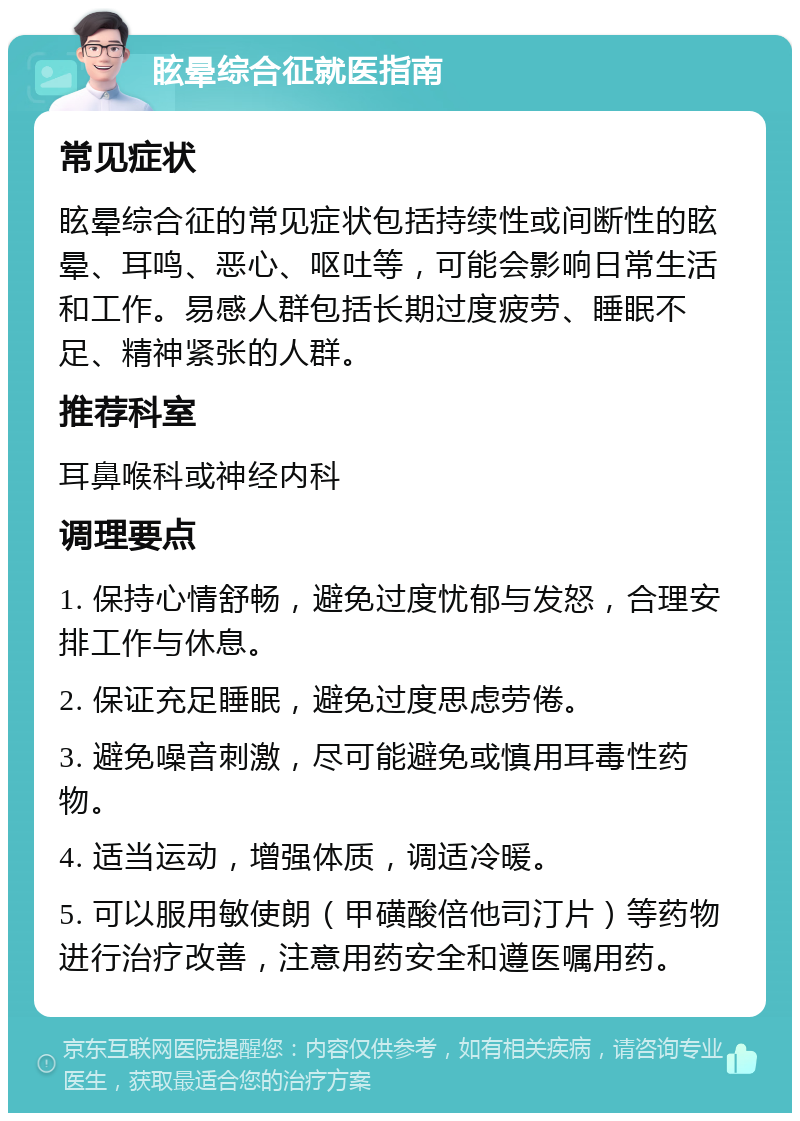 眩晕综合征就医指南 常见症状 眩晕综合征的常见症状包括持续性或间断性的眩晕、耳鸣、恶心、呕吐等，可能会影响日常生活和工作。易感人群包括长期过度疲劳、睡眠不足、精神紧张的人群。 推荐科室 耳鼻喉科或神经内科 调理要点 1. 保持心情舒畅，避免过度忧郁与发怒，合理安排工作与休息。 2. 保证充足睡眠，避免过度思虑劳倦。 3. 避免噪音刺激，尽可能避免或慎用耳毒性药物。 4. 适当运动，增强体质，调适冷暖。 5. 可以服用敏使朗（甲磺酸倍他司汀片）等药物进行治疗改善，注意用药安全和遵医嘱用药。