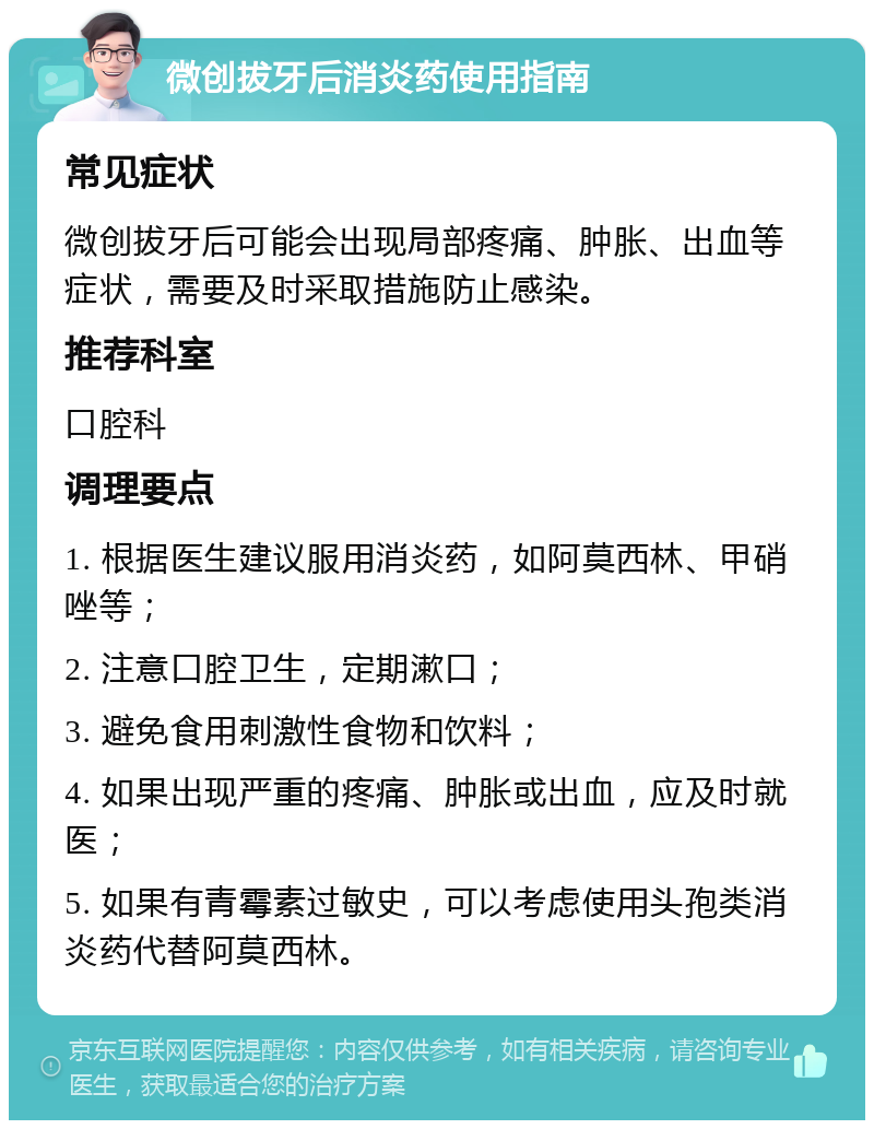 微创拔牙后消炎药使用指南 常见症状 微创拔牙后可能会出现局部疼痛、肿胀、出血等症状，需要及时采取措施防止感染。 推荐科室 口腔科 调理要点 1. 根据医生建议服用消炎药，如阿莫西林、甲硝唑等； 2. 注意口腔卫生，定期漱口； 3. 避免食用刺激性食物和饮料； 4. 如果出现严重的疼痛、肿胀或出血，应及时就医； 5. 如果有青霉素过敏史，可以考虑使用头孢类消炎药代替阿莫西林。