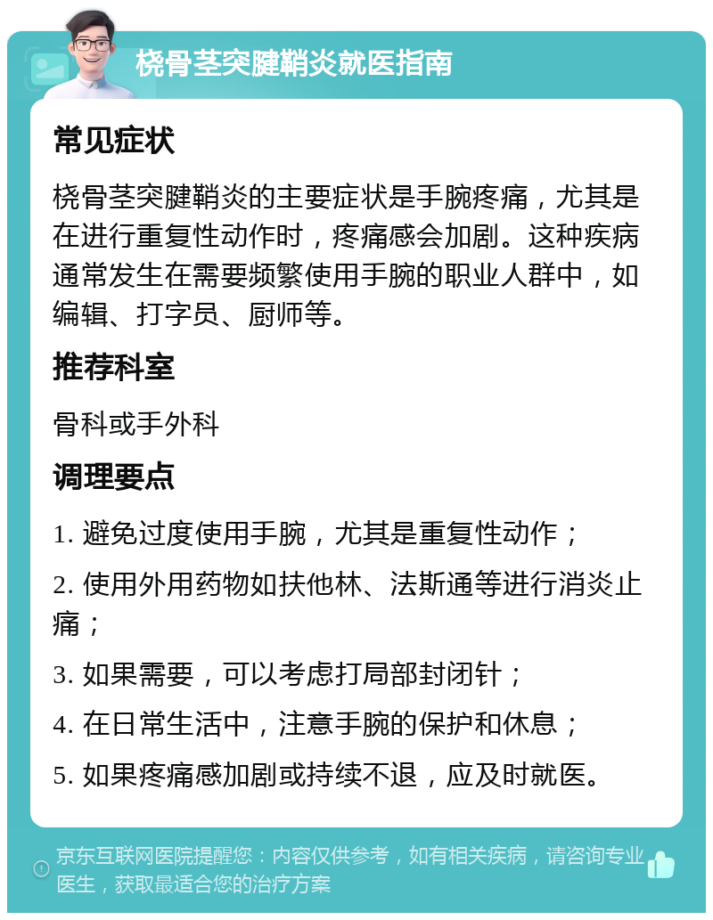 桡骨茎突腱鞘炎就医指南 常见症状 桡骨茎突腱鞘炎的主要症状是手腕疼痛，尤其是在进行重复性动作时，疼痛感会加剧。这种疾病通常发生在需要频繁使用手腕的职业人群中，如编辑、打字员、厨师等。 推荐科室 骨科或手外科 调理要点 1. 避免过度使用手腕，尤其是重复性动作； 2. 使用外用药物如扶他林、法斯通等进行消炎止痛； 3. 如果需要，可以考虑打局部封闭针； 4. 在日常生活中，注意手腕的保护和休息； 5. 如果疼痛感加剧或持续不退，应及时就医。