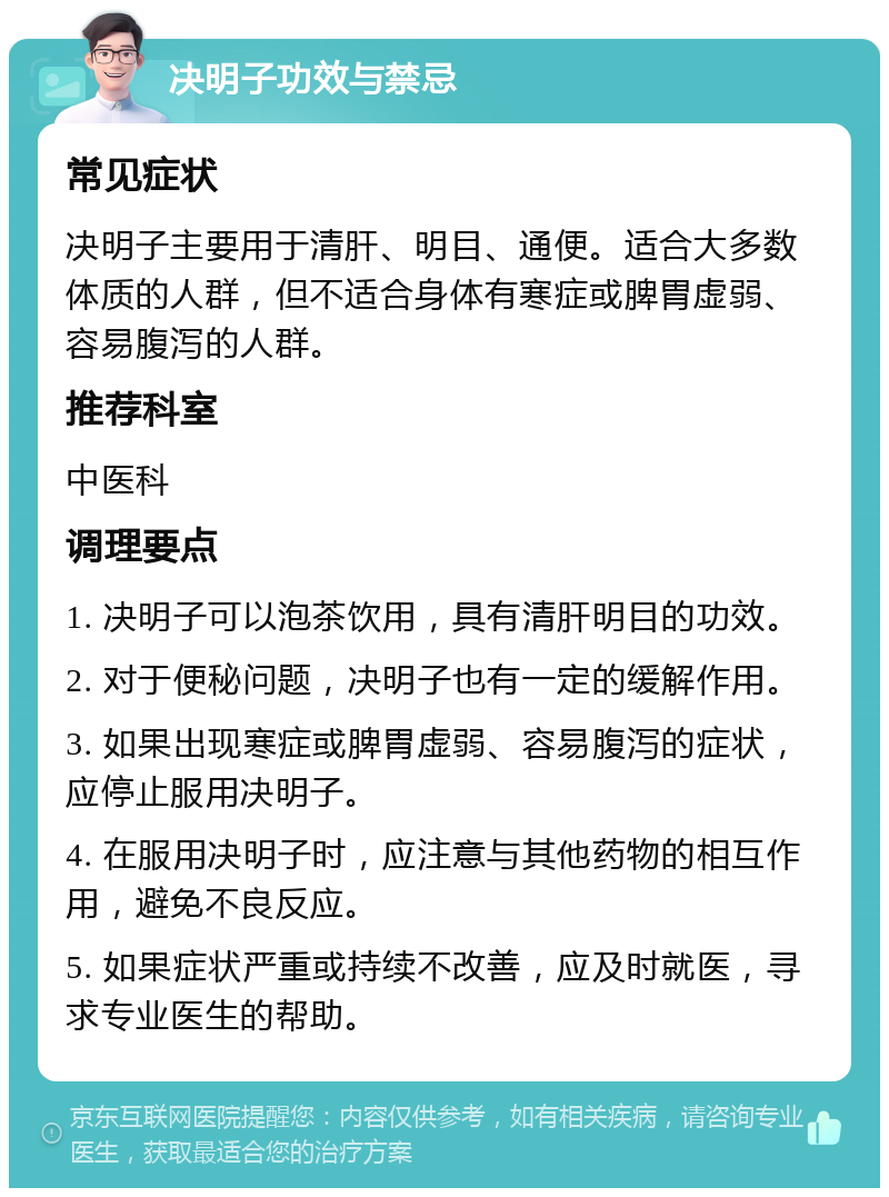 决明子功效与禁忌 常见症状 决明子主要用于清肝、明目、通便。适合大多数体质的人群，但不适合身体有寒症或脾胃虚弱、容易腹泻的人群。 推荐科室 中医科 调理要点 1. 决明子可以泡茶饮用，具有清肝明目的功效。 2. 对于便秘问题，决明子也有一定的缓解作用。 3. 如果出现寒症或脾胃虚弱、容易腹泻的症状，应停止服用决明子。 4. 在服用决明子时，应注意与其他药物的相互作用，避免不良反应。 5. 如果症状严重或持续不改善，应及时就医，寻求专业医生的帮助。