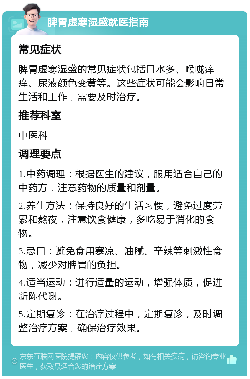 脾胃虚寒湿盛就医指南 常见症状 脾胃虚寒湿盛的常见症状包括口水多、喉咙痒痒、尿液颜色变黄等。这些症状可能会影响日常生活和工作，需要及时治疗。 推荐科室 中医科 调理要点 1.中药调理：根据医生的建议，服用适合自己的中药方，注意药物的质量和剂量。 2.养生方法：保持良好的生活习惯，避免过度劳累和熬夜，注意饮食健康，多吃易于消化的食物。 3.忌口：避免食用寒凉、油腻、辛辣等刺激性食物，减少对脾胃的负担。 4.适当运动：进行适量的运动，增强体质，促进新陈代谢。 5.定期复诊：在治疗过程中，定期复诊，及时调整治疗方案，确保治疗效果。