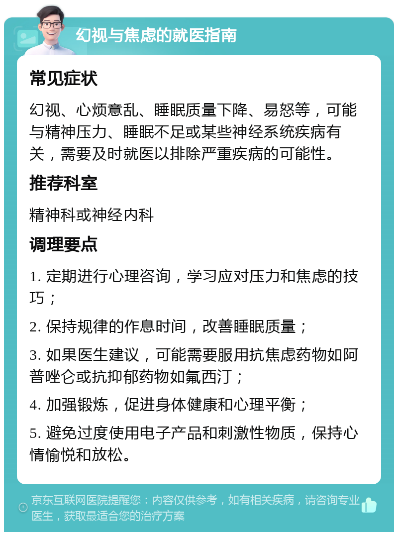 幻视与焦虑的就医指南 常见症状 幻视、心烦意乱、睡眠质量下降、易怒等，可能与精神压力、睡眠不足或某些神经系统疾病有关，需要及时就医以排除严重疾病的可能性。 推荐科室 精神科或神经内科 调理要点 1. 定期进行心理咨询，学习应对压力和焦虑的技巧； 2. 保持规律的作息时间，改善睡眠质量； 3. 如果医生建议，可能需要服用抗焦虑药物如阿普唑仑或抗抑郁药物如氟西汀； 4. 加强锻炼，促进身体健康和心理平衡； 5. 避免过度使用电子产品和刺激性物质，保持心情愉悦和放松。