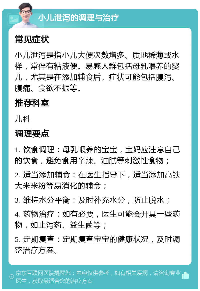 小儿泄泻的调理与治疗 常见症状 小儿泄泻是指小儿大便次数增多、质地稀薄或水样，常伴有粘液便。易感人群包括母乳喂养的婴儿，尤其是在添加辅食后。症状可能包括腹泻、腹痛、食欲不振等。 推荐科室 儿科 调理要点 1. 饮食调理：母乳喂养的宝宝，宝妈应注意自己的饮食，避免食用辛辣、油腻等刺激性食物； 2. 适当添加辅食：在医生指导下，适当添加高铁大米米粉等易消化的辅食； 3. 维持水分平衡：及时补充水分，防止脱水； 4. 药物治疗：如有必要，医生可能会开具一些药物，如止泻药、益生菌等； 5. 定期复查：定期复查宝宝的健康状况，及时调整治疗方案。