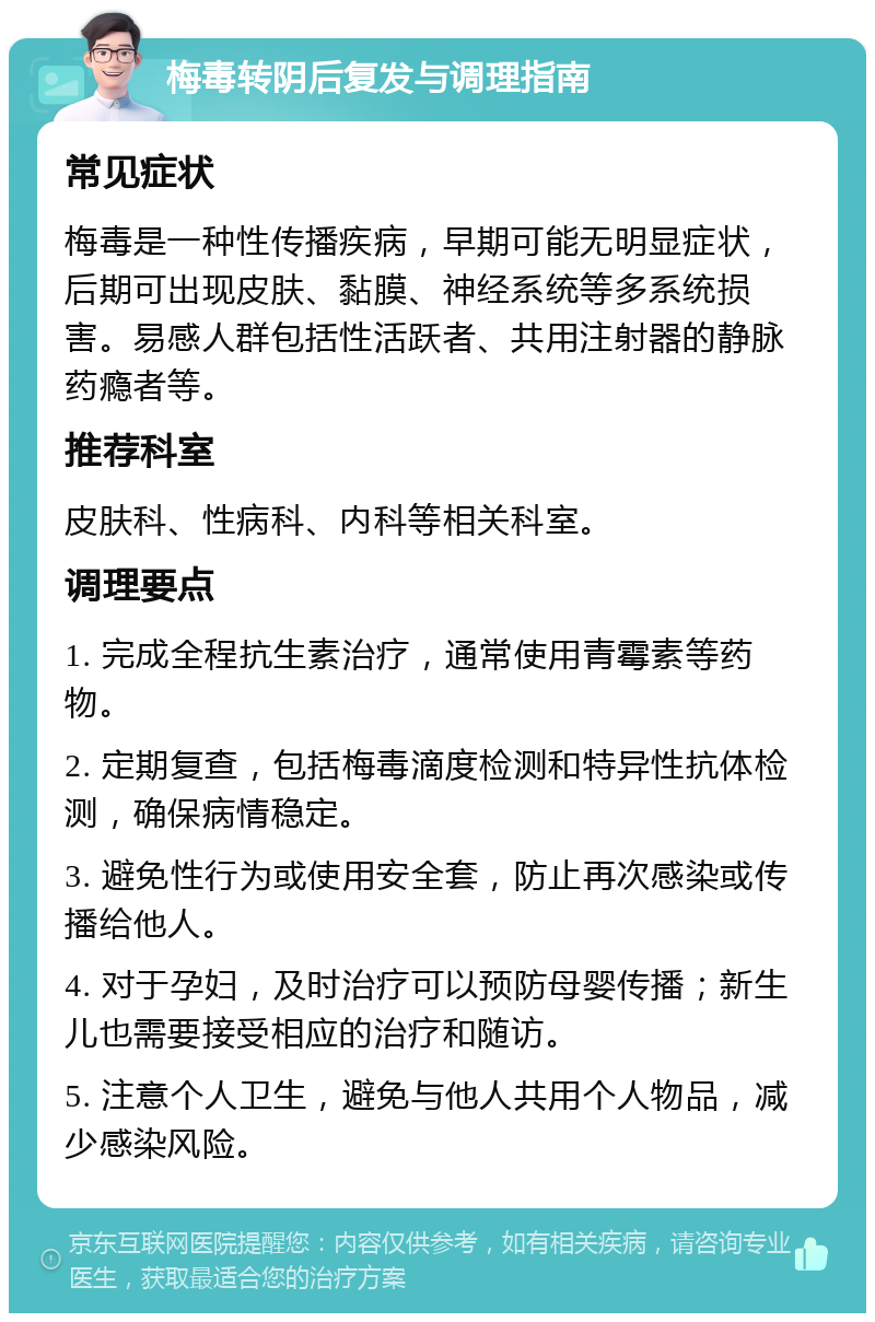 梅毒转阴后复发与调理指南 常见症状 梅毒是一种性传播疾病，早期可能无明显症状，后期可出现皮肤、黏膜、神经系统等多系统损害。易感人群包括性活跃者、共用注射器的静脉药瘾者等。 推荐科室 皮肤科、性病科、内科等相关科室。 调理要点 1. 完成全程抗生素治疗，通常使用青霉素等药物。 2. 定期复查，包括梅毒滴度检测和特异性抗体检测，确保病情稳定。 3. 避免性行为或使用安全套，防止再次感染或传播给他人。 4. 对于孕妇，及时治疗可以预防母婴传播；新生儿也需要接受相应的治疗和随访。 5. 注意个人卫生，避免与他人共用个人物品，减少感染风险。