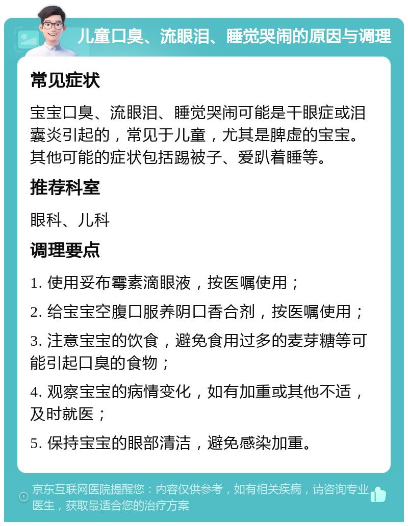 儿童口臭、流眼泪、睡觉哭闹的原因与调理 常见症状 宝宝口臭、流眼泪、睡觉哭闹可能是干眼症或泪囊炎引起的，常见于儿童，尤其是脾虚的宝宝。其他可能的症状包括踢被子、爱趴着睡等。 推荐科室 眼科、儿科 调理要点 1. 使用妥布霉素滴眼液，按医嘱使用； 2. 给宝宝空腹口服养阴口香合剂，按医嘱使用； 3. 注意宝宝的饮食，避免食用过多的麦芽糖等可能引起口臭的食物； 4. 观察宝宝的病情变化，如有加重或其他不适，及时就医； 5. 保持宝宝的眼部清洁，避免感染加重。