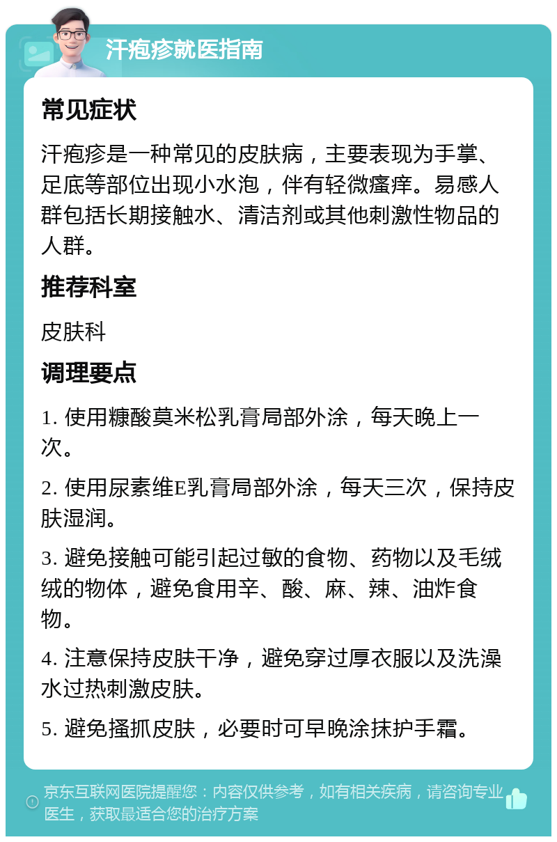 汗疱疹就医指南 常见症状 汗疱疹是一种常见的皮肤病，主要表现为手掌、足底等部位出现小水泡，伴有轻微瘙痒。易感人群包括长期接触水、清洁剂或其他刺激性物品的人群。 推荐科室 皮肤科 调理要点 1. 使用糠酸莫米松乳膏局部外涂，每天晚上一次。 2. 使用尿素维E乳膏局部外涂，每天三次，保持皮肤湿润。 3. 避免接触可能引起过敏的食物、药物以及毛绒绒的物体，避免食用辛、酸、麻、辣、油炸食物。 4. 注意保持皮肤干净，避免穿过厚衣服以及洗澡水过热刺激皮肤。 5. 避免搔抓皮肤，必要时可早晚涂抹护手霜。