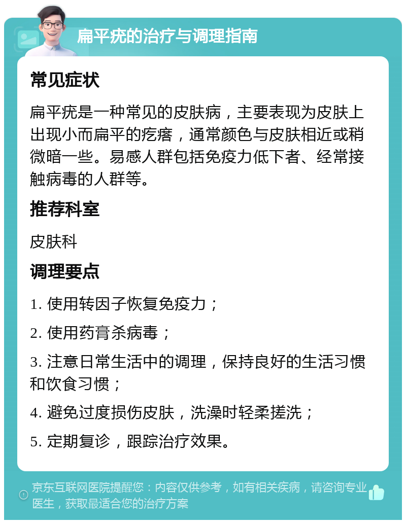 扁平疣的治疗与调理指南 常见症状 扁平疣是一种常见的皮肤病，主要表现为皮肤上出现小而扁平的疙瘩，通常颜色与皮肤相近或稍微暗一些。易感人群包括免疫力低下者、经常接触病毒的人群等。 推荐科室 皮肤科 调理要点 1. 使用转因子恢复免疫力； 2. 使用药膏杀病毒； 3. 注意日常生活中的调理，保持良好的生活习惯和饮食习惯； 4. 避免过度损伤皮肤，洗澡时轻柔搓洗； 5. 定期复诊，跟踪治疗效果。