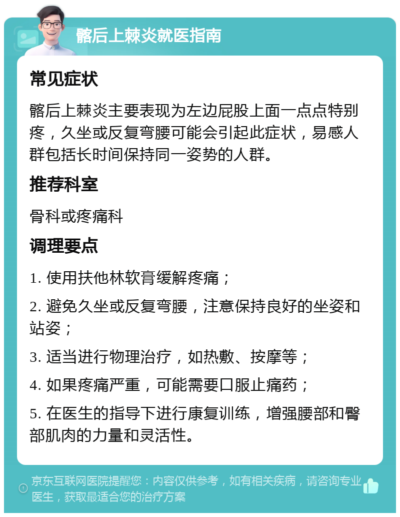 髂后上棘炎就医指南 常见症状 髂后上棘炎主要表现为左边屁股上面一点点特别疼，久坐或反复弯腰可能会引起此症状，易感人群包括长时间保持同一姿势的人群。 推荐科室 骨科或疼痛科 调理要点 1. 使用扶他林软膏缓解疼痛； 2. 避免久坐或反复弯腰，注意保持良好的坐姿和站姿； 3. 适当进行物理治疗，如热敷、按摩等； 4. 如果疼痛严重，可能需要口服止痛药； 5. 在医生的指导下进行康复训练，增强腰部和臀部肌肉的力量和灵活性。