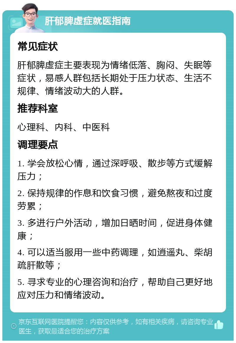 肝郁脾虚症就医指南 常见症状 肝郁脾虚症主要表现为情绪低落、胸闷、失眠等症状，易感人群包括长期处于压力状态、生活不规律、情绪波动大的人群。 推荐科室 心理科、内科、中医科 调理要点 1. 学会放松心情，通过深呼吸、散步等方式缓解压力； 2. 保持规律的作息和饮食习惯，避免熬夜和过度劳累； 3. 多进行户外活动，增加日晒时间，促进身体健康； 4. 可以适当服用一些中药调理，如逍遥丸、柴胡疏肝散等； 5. 寻求专业的心理咨询和治疗，帮助自己更好地应对压力和情绪波动。