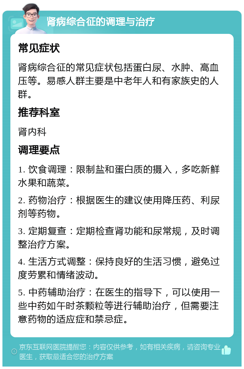 肾病综合征的调理与治疗 常见症状 肾病综合征的常见症状包括蛋白尿、水肿、高血压等。易感人群主要是中老年人和有家族史的人群。 推荐科室 肾内科 调理要点 1. 饮食调理：限制盐和蛋白质的摄入，多吃新鲜水果和蔬菜。 2. 药物治疗：根据医生的建议使用降压药、利尿剂等药物。 3. 定期复查：定期检查肾功能和尿常规，及时调整治疗方案。 4. 生活方式调整：保持良好的生活习惯，避免过度劳累和情绪波动。 5. 中药辅助治疗：在医生的指导下，可以使用一些中药如午时茶颗粒等进行辅助治疗，但需要注意药物的适应症和禁忌症。