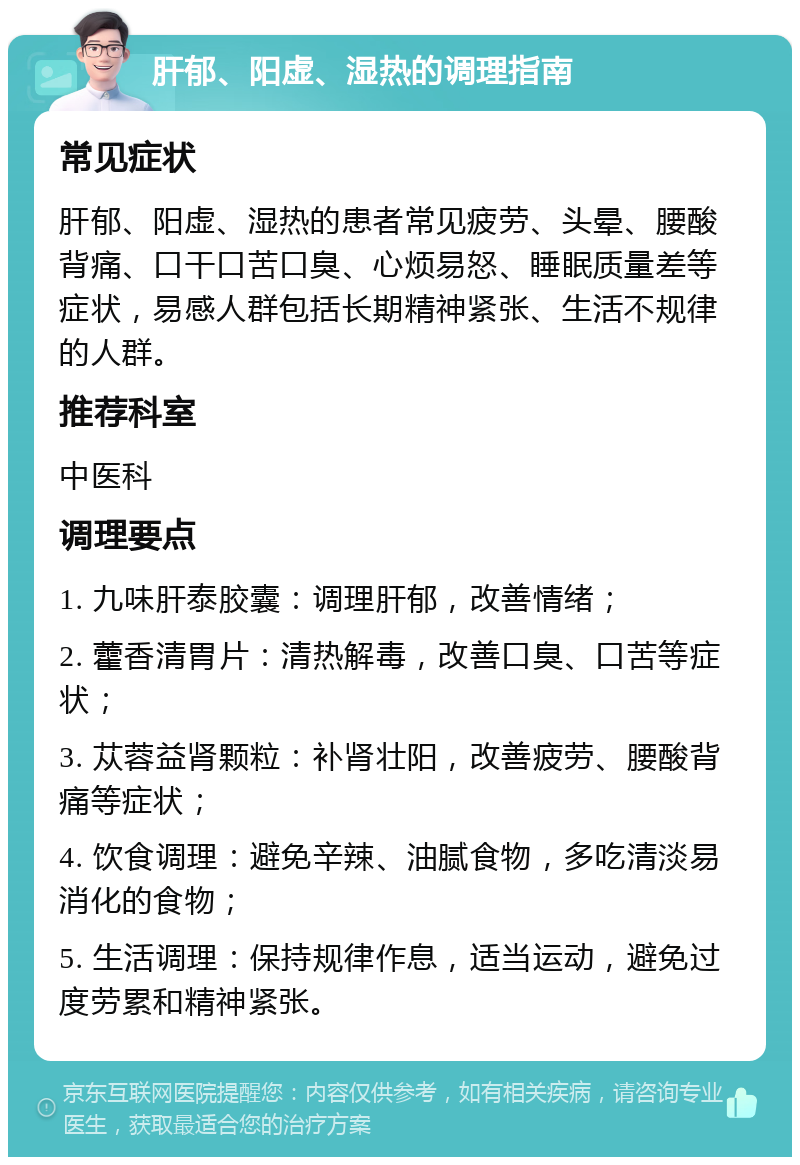 肝郁、阳虚、湿热的调理指南 常见症状 肝郁、阳虚、湿热的患者常见疲劳、头晕、腰酸背痛、口干口苦口臭、心烦易怒、睡眠质量差等症状，易感人群包括长期精神紧张、生活不规律的人群。 推荐科室 中医科 调理要点 1. 九味肝泰胶囊：调理肝郁，改善情绪； 2. 藿香清胃片：清热解毒，改善口臭、口苦等症状； 3. 苁蓉益肾颗粒：补肾壮阳，改善疲劳、腰酸背痛等症状； 4. 饮食调理：避免辛辣、油腻食物，多吃清淡易消化的食物； 5. 生活调理：保持规律作息，适当运动，避免过度劳累和精神紧张。