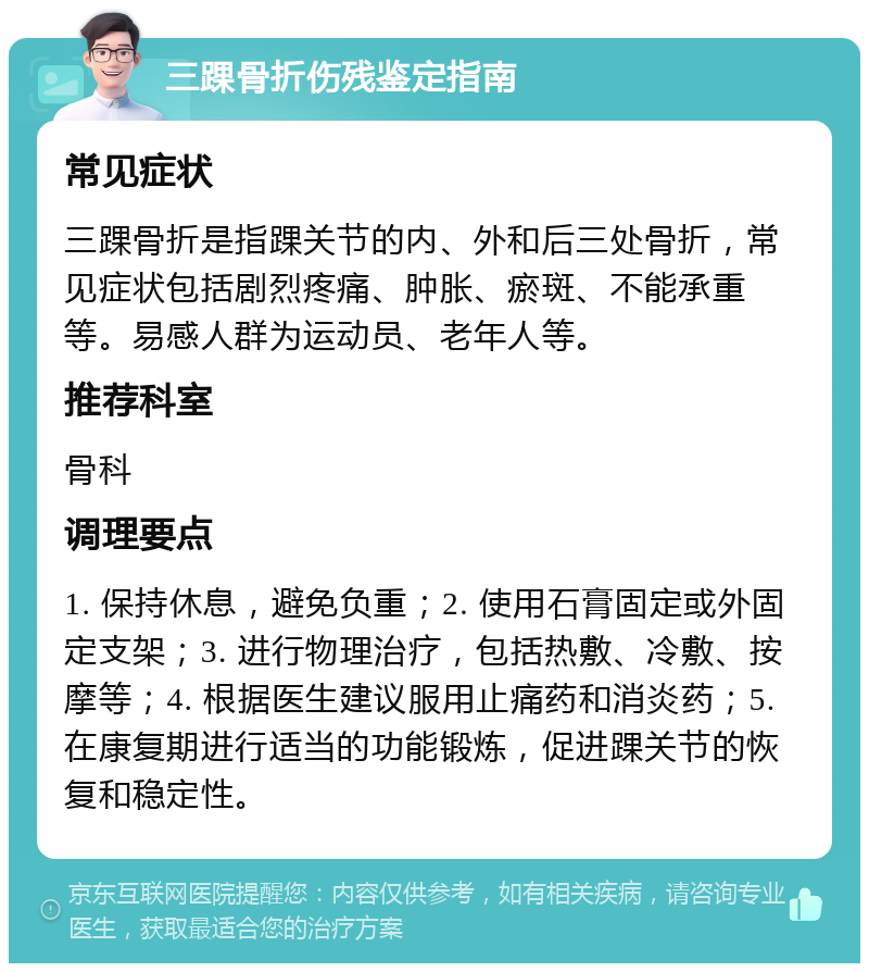 三踝骨折伤残鉴定指南 常见症状 三踝骨折是指踝关节的内、外和后三处骨折，常见症状包括剧烈疼痛、肿胀、瘀斑、不能承重等。易感人群为运动员、老年人等。 推荐科室 骨科 调理要点 1. 保持休息，避免负重；2. 使用石膏固定或外固定支架；3. 进行物理治疗，包括热敷、冷敷、按摩等；4. 根据医生建议服用止痛药和消炎药；5. 在康复期进行适当的功能锻炼，促进踝关节的恢复和稳定性。