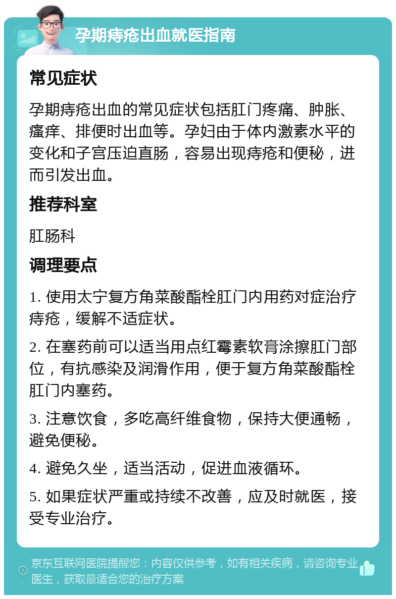 孕期痔疮出血就医指南 常见症状 孕期痔疮出血的常见症状包括肛门疼痛、肿胀、瘙痒、排便时出血等。孕妇由于体内激素水平的变化和子宫压迫直肠，容易出现痔疮和便秘，进而引发出血。 推荐科室 肛肠科 调理要点 1. 使用太宁复方角菜酸酯栓肛门内用药对症治疗痔疮，缓解不适症状。 2. 在塞药前可以适当用点红霉素软膏涂擦肛门部位，有抗感染及润滑作用，便于复方角菜酸酯栓肛门内塞药。 3. 注意饮食，多吃高纤维食物，保持大便通畅，避免便秘。 4. 避免久坐，适当活动，促进血液循环。 5. 如果症状严重或持续不改善，应及时就医，接受专业治疗。