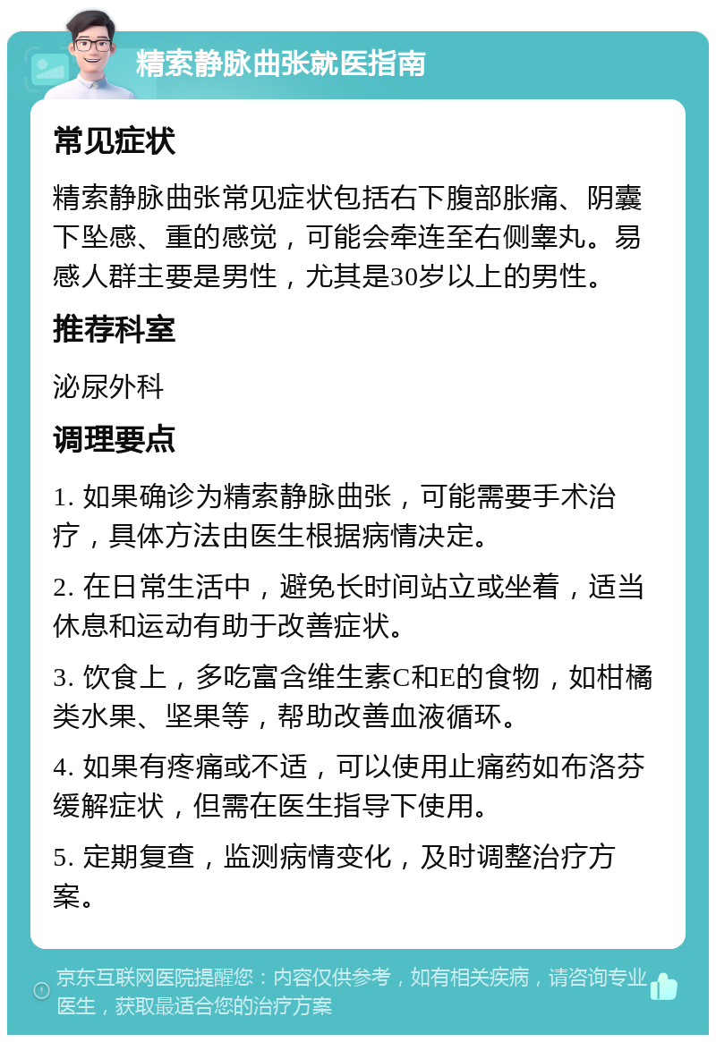 精索静脉曲张就医指南 常见症状 精索静脉曲张常见症状包括右下腹部胀痛、阴囊下坠感、重的感觉，可能会牵连至右侧睾丸。易感人群主要是男性，尤其是30岁以上的男性。 推荐科室 泌尿外科 调理要点 1. 如果确诊为精索静脉曲张，可能需要手术治疗，具体方法由医生根据病情决定。 2. 在日常生活中，避免长时间站立或坐着，适当休息和运动有助于改善症状。 3. 饮食上，多吃富含维生素C和E的食物，如柑橘类水果、坚果等，帮助改善血液循环。 4. 如果有疼痛或不适，可以使用止痛药如布洛芬缓解症状，但需在医生指导下使用。 5. 定期复查，监测病情变化，及时调整治疗方案。