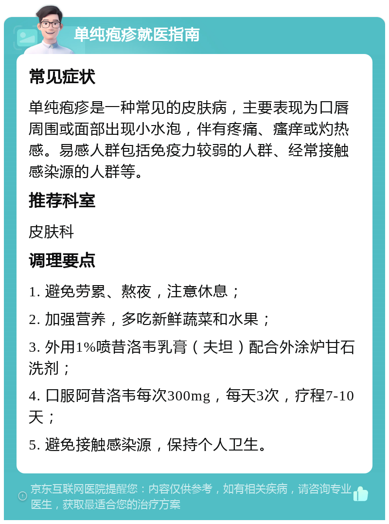 单纯疱疹就医指南 常见症状 单纯疱疹是一种常见的皮肤病，主要表现为口唇周围或面部出现小水泡，伴有疼痛、瘙痒或灼热感。易感人群包括免疫力较弱的人群、经常接触感染源的人群等。 推荐科室 皮肤科 调理要点 1. 避免劳累、熬夜，注意休息； 2. 加强营养，多吃新鲜蔬菜和水果； 3. 外用1%喷昔洛韦乳膏（夫坦）配合外涂炉甘石洗剂； 4. 口服阿昔洛韦每次300mg，每天3次，疗程7-10天； 5. 避免接触感染源，保持个人卫生。