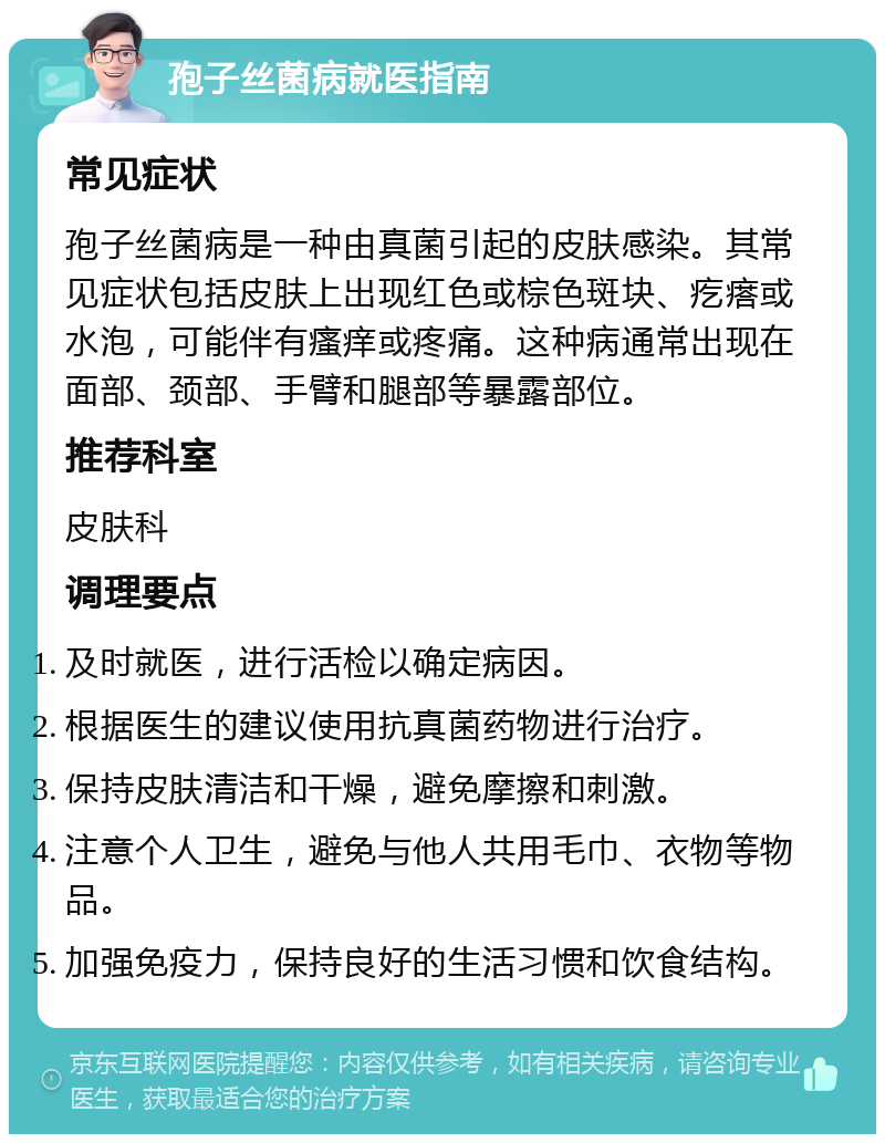 孢子丝菌病就医指南 常见症状 孢子丝菌病是一种由真菌引起的皮肤感染。其常见症状包括皮肤上出现红色或棕色斑块、疙瘩或水泡，可能伴有瘙痒或疼痛。这种病通常出现在面部、颈部、手臂和腿部等暴露部位。 推荐科室 皮肤科 调理要点 及时就医，进行活检以确定病因。 根据医生的建议使用抗真菌药物进行治疗。 保持皮肤清洁和干燥，避免摩擦和刺激。 注意个人卫生，避免与他人共用毛巾、衣物等物品。 加强免疫力，保持良好的生活习惯和饮食结构。