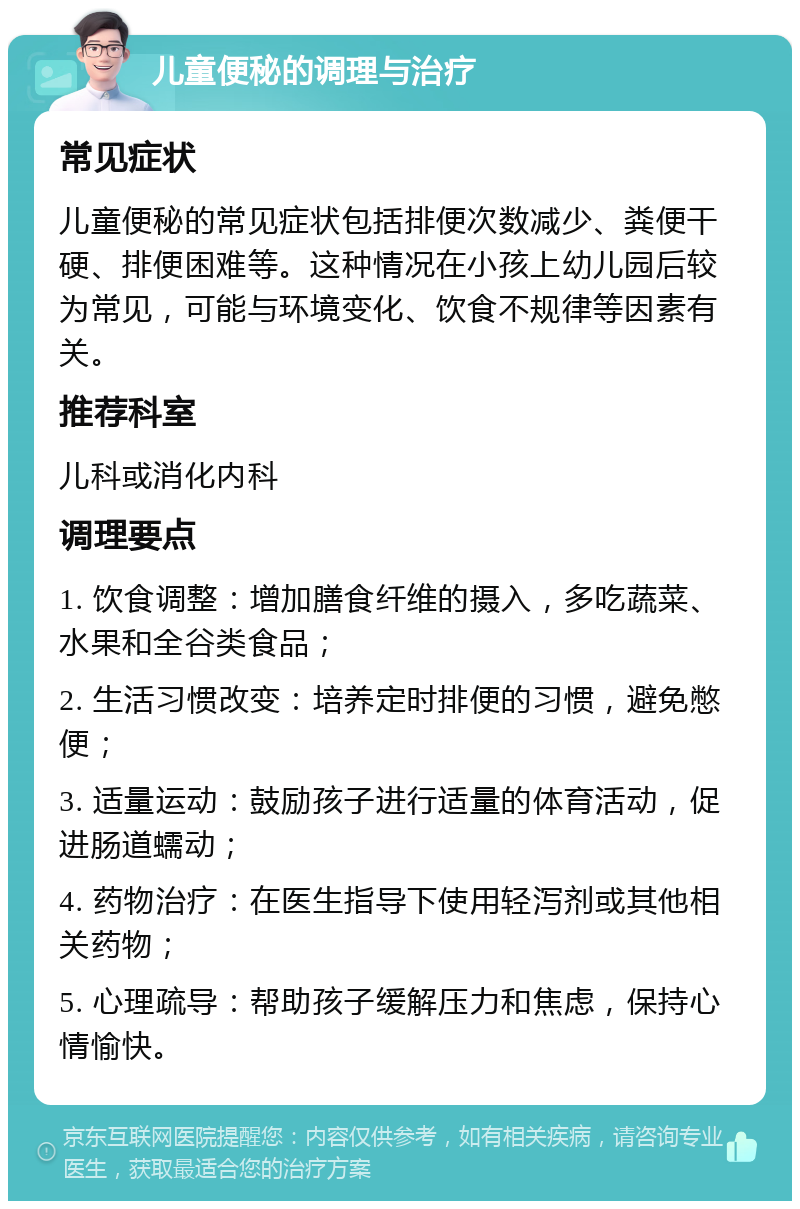 儿童便秘的调理与治疗 常见症状 儿童便秘的常见症状包括排便次数减少、粪便干硬、排便困难等。这种情况在小孩上幼儿园后较为常见，可能与环境变化、饮食不规律等因素有关。 推荐科室 儿科或消化内科 调理要点 1. 饮食调整：增加膳食纤维的摄入，多吃蔬菜、水果和全谷类食品； 2. 生活习惯改变：培养定时排便的习惯，避免憋便； 3. 适量运动：鼓励孩子进行适量的体育活动，促进肠道蠕动； 4. 药物治疗：在医生指导下使用轻泻剂或其他相关药物； 5. 心理疏导：帮助孩子缓解压力和焦虑，保持心情愉快。