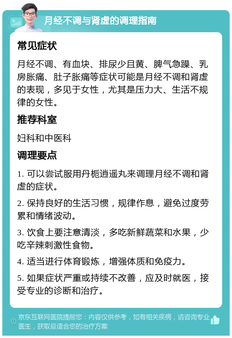 月经不调与肾虚的调理指南 常见症状 月经不调、有血块、排尿少且黄、脾气急躁、乳房胀痛、肚子胀痛等症状可能是月经不调和肾虚的表现，多见于女性，尤其是压力大、生活不规律的女性。 推荐科室 妇科和中医科 调理要点 1. 可以尝试服用丹栀逍遥丸来调理月经不调和肾虚的症状。 2. 保持良好的生活习惯，规律作息，避免过度劳累和情绪波动。 3. 饮食上要注意清淡，多吃新鲜蔬菜和水果，少吃辛辣刺激性食物。 4. 适当进行体育锻炼，增强体质和免疫力。 5. 如果症状严重或持续不改善，应及时就医，接受专业的诊断和治疗。