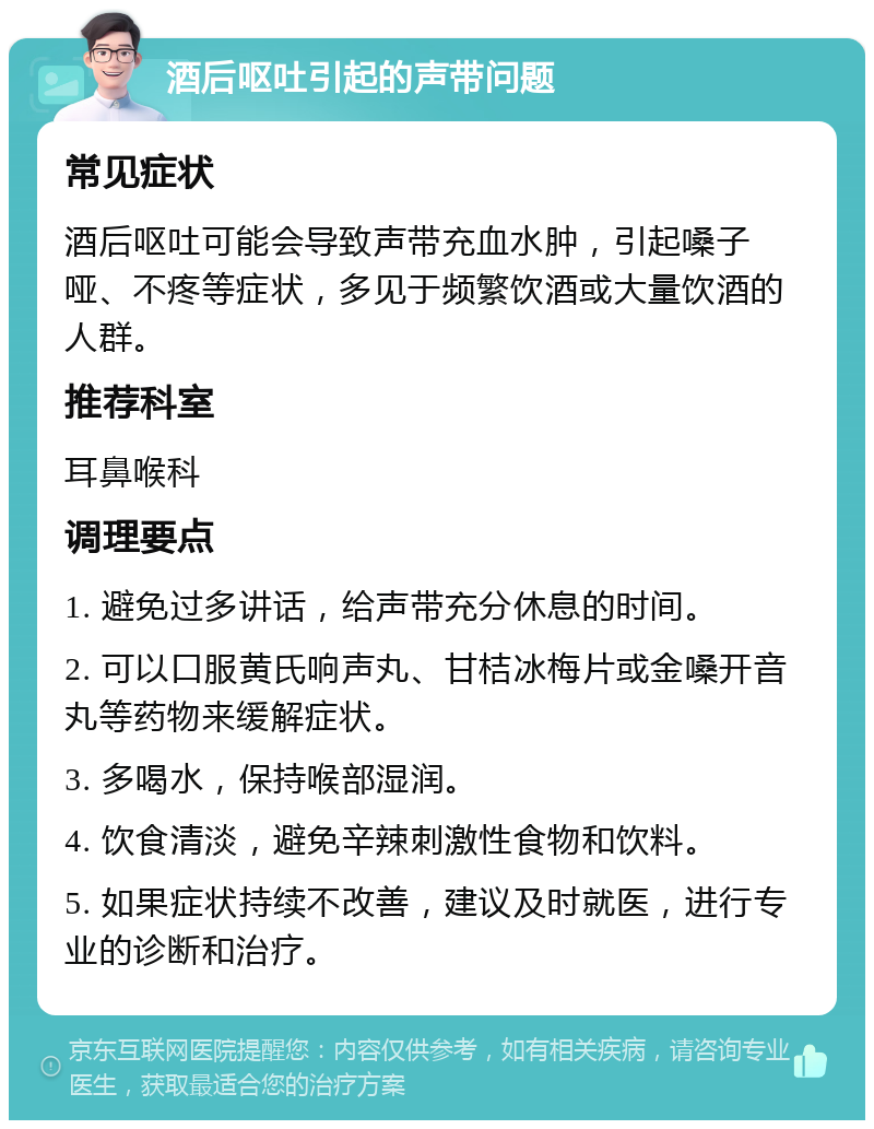 酒后呕吐引起的声带问题 常见症状 酒后呕吐可能会导致声带充血水肿，引起嗓子哑、不疼等症状，多见于频繁饮酒或大量饮酒的人群。 推荐科室 耳鼻喉科 调理要点 1. 避免过多讲话，给声带充分休息的时间。 2. 可以口服黄氏响声丸、甘桔冰梅片或金嗓开音丸等药物来缓解症状。 3. 多喝水，保持喉部湿润。 4. 饮食清淡，避免辛辣刺激性食物和饮料。 5. 如果症状持续不改善，建议及时就医，进行专业的诊断和治疗。