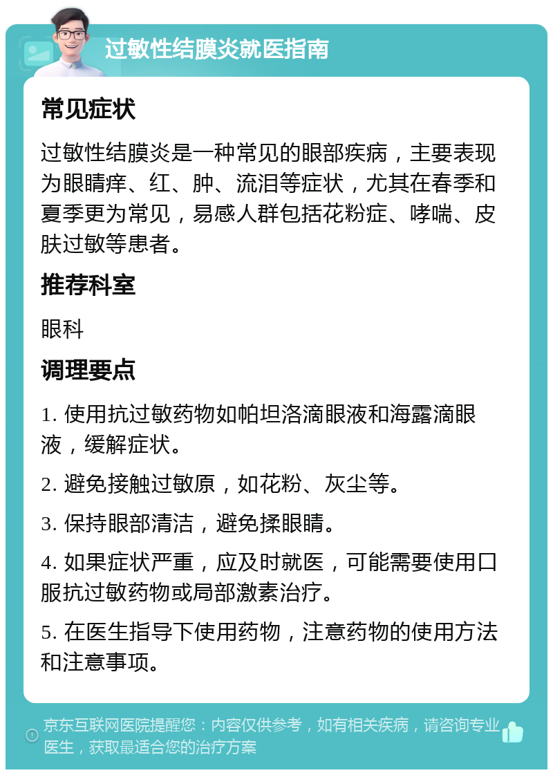 过敏性结膜炎就医指南 常见症状 过敏性结膜炎是一种常见的眼部疾病，主要表现为眼睛痒、红、肿、流泪等症状，尤其在春季和夏季更为常见，易感人群包括花粉症、哮喘、皮肤过敏等患者。 推荐科室 眼科 调理要点 1. 使用抗过敏药物如帕坦洛滴眼液和海露滴眼液，缓解症状。 2. 避免接触过敏原，如花粉、灰尘等。 3. 保持眼部清洁，避免揉眼睛。 4. 如果症状严重，应及时就医，可能需要使用口服抗过敏药物或局部激素治疗。 5. 在医生指导下使用药物，注意药物的使用方法和注意事项。