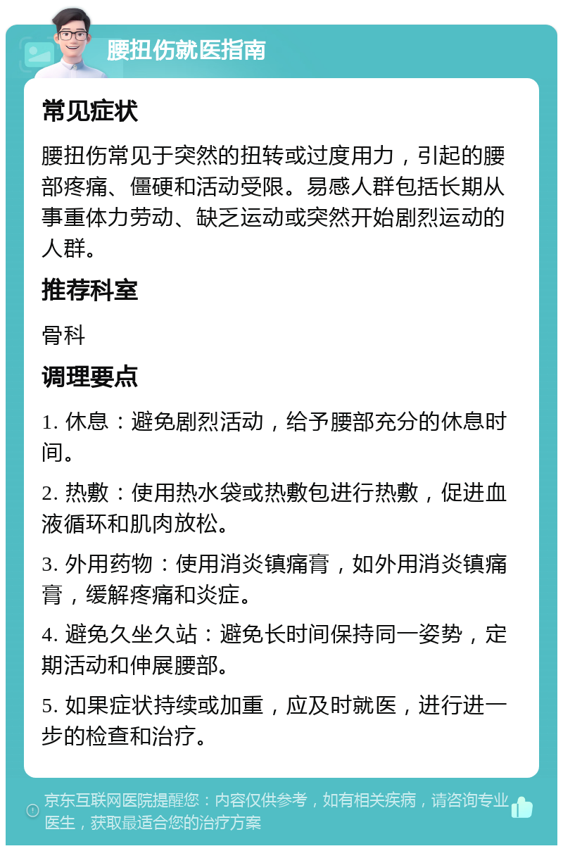 腰扭伤就医指南 常见症状 腰扭伤常见于突然的扭转或过度用力，引起的腰部疼痛、僵硬和活动受限。易感人群包括长期从事重体力劳动、缺乏运动或突然开始剧烈运动的人群。 推荐科室 骨科 调理要点 1. 休息：避免剧烈活动，给予腰部充分的休息时间。 2. 热敷：使用热水袋或热敷包进行热敷，促进血液循环和肌肉放松。 3. 外用药物：使用消炎镇痛膏，如外用消炎镇痛膏，缓解疼痛和炎症。 4. 避免久坐久站：避免长时间保持同一姿势，定期活动和伸展腰部。 5. 如果症状持续或加重，应及时就医，进行进一步的检查和治疗。