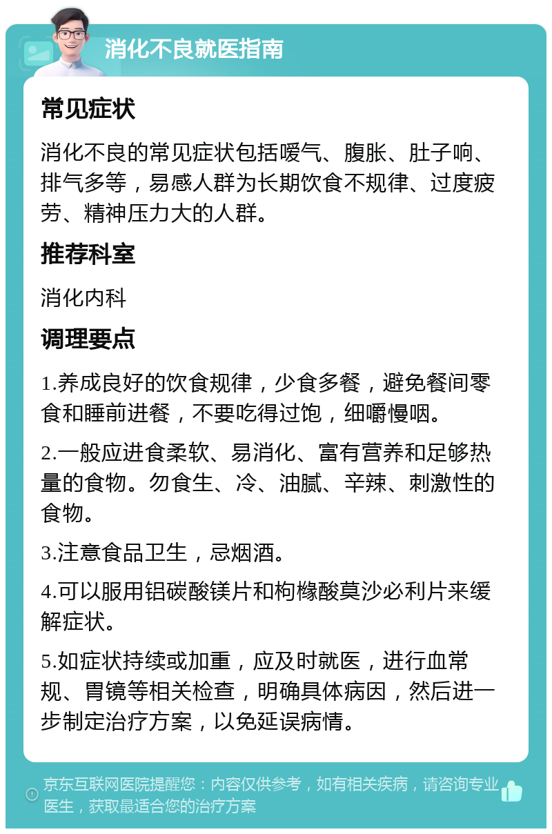 消化不良就医指南 常见症状 消化不良的常见症状包括嗳气、腹胀、肚子响、排气多等，易感人群为长期饮食不规律、过度疲劳、精神压力大的人群。 推荐科室 消化内科 调理要点 1.养成良好的饮食规律，少食多餐，避免餐间零食和睡前进餐，不要吃得过饱，细嚼慢咽。 2.一般应进食柔软、易消化、富有营养和足够热量的食物。勿食生、冷、油腻、辛辣、刺激性的食物。 3.注意食品卫生，忌烟酒。 4.可以服用铝碳酸镁片和枸橼酸莫沙必利片来缓解症状。 5.如症状持续或加重，应及时就医，进行血常规、胃镜等相关检查，明确具体病因，然后进一步制定治疗方案，以免延误病情。