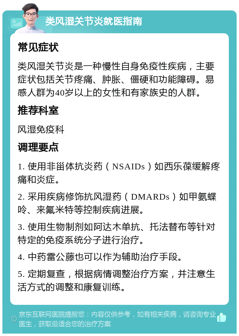 类风湿关节炎就医指南 常见症状 类风湿关节炎是一种慢性自身免疫性疾病，主要症状包括关节疼痛、肿胀、僵硬和功能障碍。易感人群为40岁以上的女性和有家族史的人群。 推荐科室 风湿免疫科 调理要点 1. 使用非甾体抗炎药（NSAIDs）如西乐葆缓解疼痛和炎症。 2. 采用疾病修饰抗风湿药（DMARDs）如甲氨蝶呤、来氟米特等控制疾病进展。 3. 使用生物制剂如阿达木单抗、托法替布等针对特定的免疫系统分子进行治疗。 4. 中药雷公藤也可以作为辅助治疗手段。 5. 定期复查，根据病情调整治疗方案，并注意生活方式的调整和康复训练。