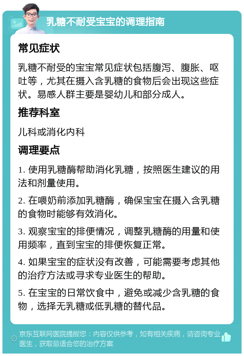 乳糖不耐受宝宝的调理指南 常见症状 乳糖不耐受的宝宝常见症状包括腹泻、腹胀、呕吐等，尤其在摄入含乳糖的食物后会出现这些症状。易感人群主要是婴幼儿和部分成人。 推荐科室 儿科或消化内科 调理要点 1. 使用乳糖酶帮助消化乳糖，按照医生建议的用法和剂量使用。 2. 在喂奶前添加乳糖酶，确保宝宝在摄入含乳糖的食物时能够有效消化。 3. 观察宝宝的排便情况，调整乳糖酶的用量和使用频率，直到宝宝的排便恢复正常。 4. 如果宝宝的症状没有改善，可能需要考虑其他的治疗方法或寻求专业医生的帮助。 5. 在宝宝的日常饮食中，避免或减少含乳糖的食物，选择无乳糖或低乳糖的替代品。