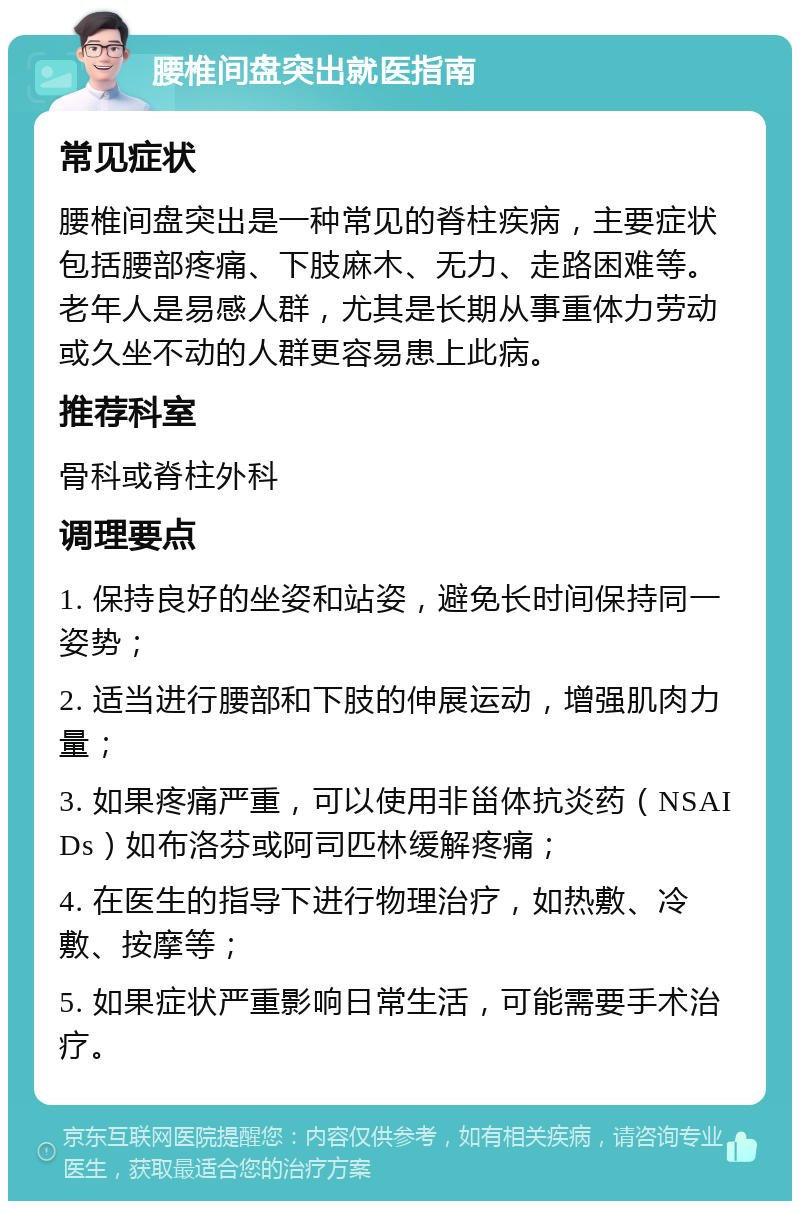 腰椎间盘突出就医指南 常见症状 腰椎间盘突出是一种常见的脊柱疾病，主要症状包括腰部疼痛、下肢麻木、无力、走路困难等。老年人是易感人群，尤其是长期从事重体力劳动或久坐不动的人群更容易患上此病。 推荐科室 骨科或脊柱外科 调理要点 1. 保持良好的坐姿和站姿，避免长时间保持同一姿势； 2. 适当进行腰部和下肢的伸展运动，增强肌肉力量； 3. 如果疼痛严重，可以使用非甾体抗炎药（NSAIDs）如布洛芬或阿司匹林缓解疼痛； 4. 在医生的指导下进行物理治疗，如热敷、冷敷、按摩等； 5. 如果症状严重影响日常生活，可能需要手术治疗。