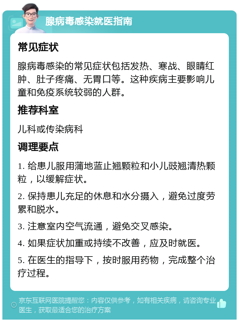 腺病毒感染就医指南 常见症状 腺病毒感染的常见症状包括发热、寒战、眼睛红肿、肚子疼痛、无胃口等。这种疾病主要影响儿童和免疫系统较弱的人群。 推荐科室 儿科或传染病科 调理要点 1. 给患儿服用蒲地蓝止翘颗粒和小儿豉翘清热颗粒，以缓解症状。 2. 保持患儿充足的休息和水分摄入，避免过度劳累和脱水。 3. 注意室内空气流通，避免交叉感染。 4. 如果症状加重或持续不改善，应及时就医。 5. 在医生的指导下，按时服用药物，完成整个治疗过程。