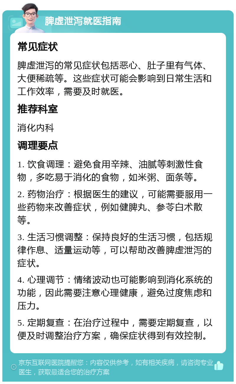 脾虚泄泻就医指南 常见症状 脾虚泄泻的常见症状包括恶心、肚子里有气体、大便稀疏等。这些症状可能会影响到日常生活和工作效率，需要及时就医。 推荐科室 消化内科 调理要点 1. 饮食调理：避免食用辛辣、油腻等刺激性食物，多吃易于消化的食物，如米粥、面条等。 2. 药物治疗：根据医生的建议，可能需要服用一些药物来改善症状，例如健脾丸、参苓白术散等。 3. 生活习惯调整：保持良好的生活习惯，包括规律作息、适量运动等，可以帮助改善脾虚泄泻的症状。 4. 心理调节：情绪波动也可能影响到消化系统的功能，因此需要注意心理健康，避免过度焦虑和压力。 5. 定期复查：在治疗过程中，需要定期复查，以便及时调整治疗方案，确保症状得到有效控制。