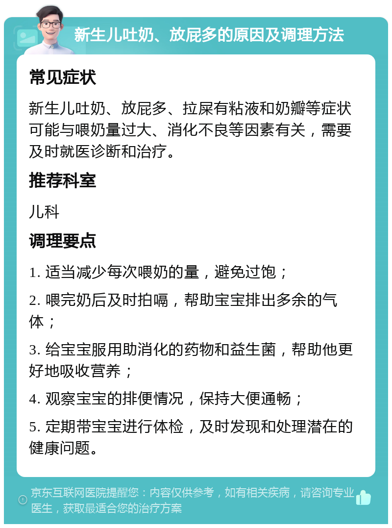 新生儿吐奶、放屁多的原因及调理方法 常见症状 新生儿吐奶、放屁多、拉屎有粘液和奶瓣等症状可能与喂奶量过大、消化不良等因素有关，需要及时就医诊断和治疗。 推荐科室 儿科 调理要点 1. 适当减少每次喂奶的量，避免过饱； 2. 喂完奶后及时拍嗝，帮助宝宝排出多余的气体； 3. 给宝宝服用助消化的药物和益生菌，帮助他更好地吸收营养； 4. 观察宝宝的排便情况，保持大便通畅； 5. 定期带宝宝进行体检，及时发现和处理潜在的健康问题。