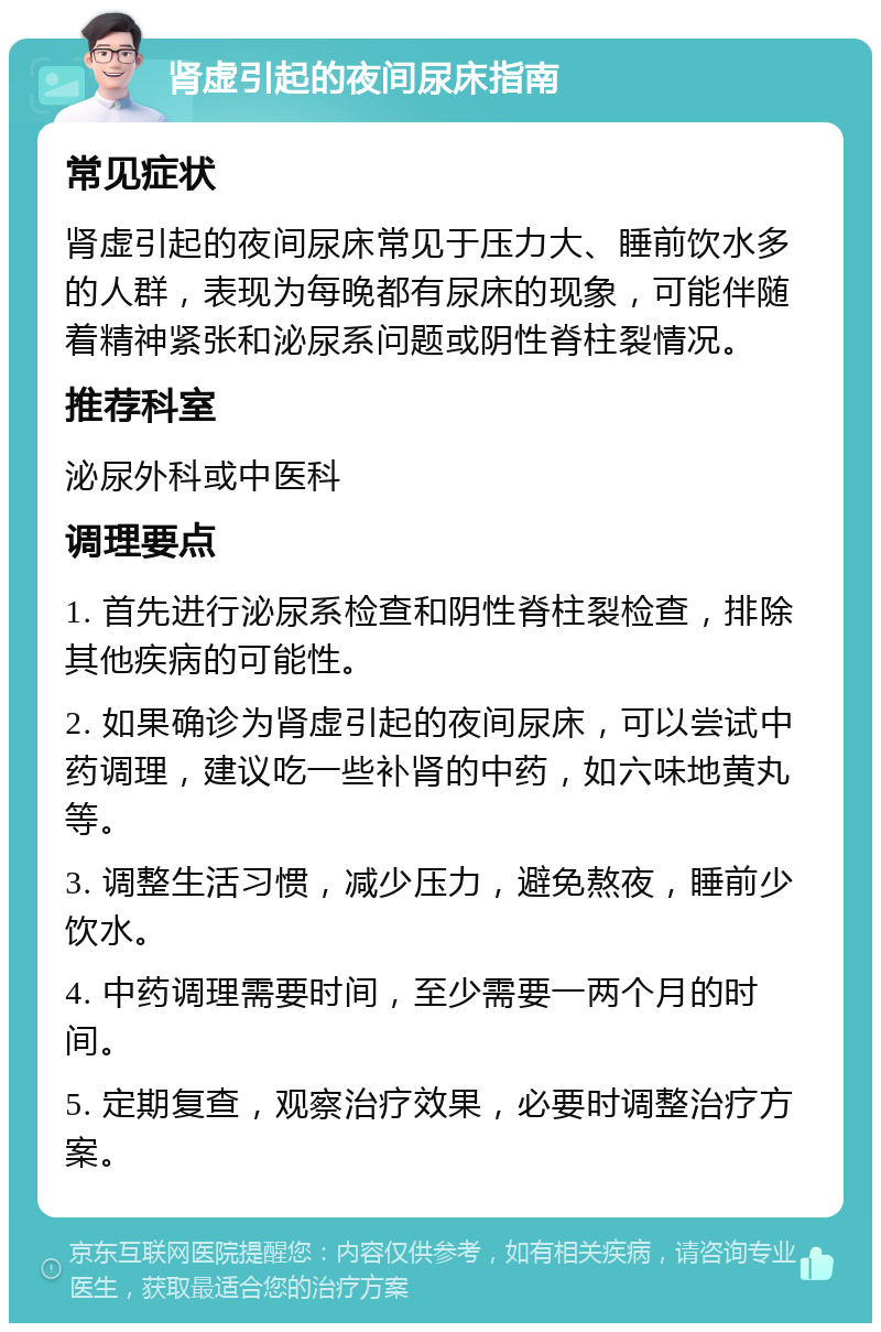 肾虚引起的夜间尿床指南 常见症状 肾虚引起的夜间尿床常见于压力大、睡前饮水多的人群，表现为每晚都有尿床的现象，可能伴随着精神紧张和泌尿系问题或阴性脊柱裂情况。 推荐科室 泌尿外科或中医科 调理要点 1. 首先进行泌尿系检查和阴性脊柱裂检查，排除其他疾病的可能性。 2. 如果确诊为肾虚引起的夜间尿床，可以尝试中药调理，建议吃一些补肾的中药，如六味地黄丸等。 3. 调整生活习惯，减少压力，避免熬夜，睡前少饮水。 4. 中药调理需要时间，至少需要一两个月的时间。 5. 定期复查，观察治疗效果，必要时调整治疗方案。