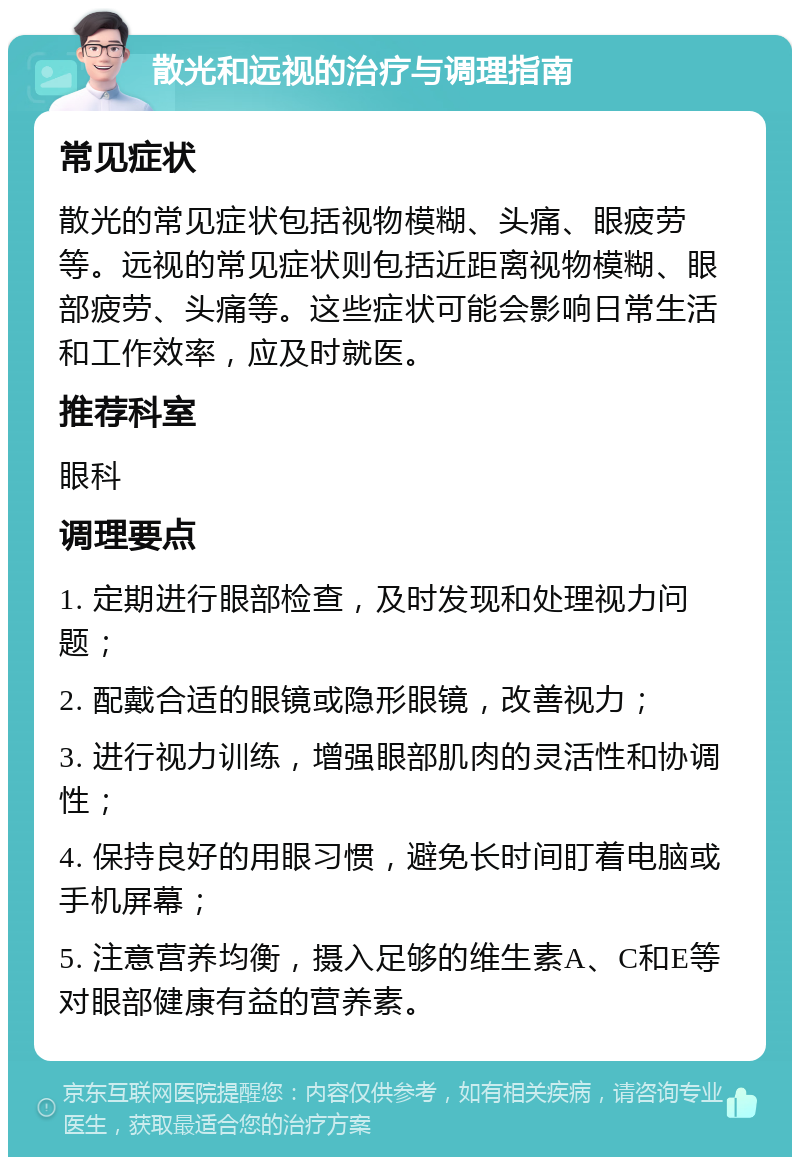 散光和远视的治疗与调理指南 常见症状 散光的常见症状包括视物模糊、头痛、眼疲劳等。远视的常见症状则包括近距离视物模糊、眼部疲劳、头痛等。这些症状可能会影响日常生活和工作效率，应及时就医。 推荐科室 眼科 调理要点 1. 定期进行眼部检查，及时发现和处理视力问题； 2. 配戴合适的眼镜或隐形眼镜，改善视力； 3. 进行视力训练，增强眼部肌肉的灵活性和协调性； 4. 保持良好的用眼习惯，避免长时间盯着电脑或手机屏幕； 5. 注意营养均衡，摄入足够的维生素A、C和E等对眼部健康有益的营养素。