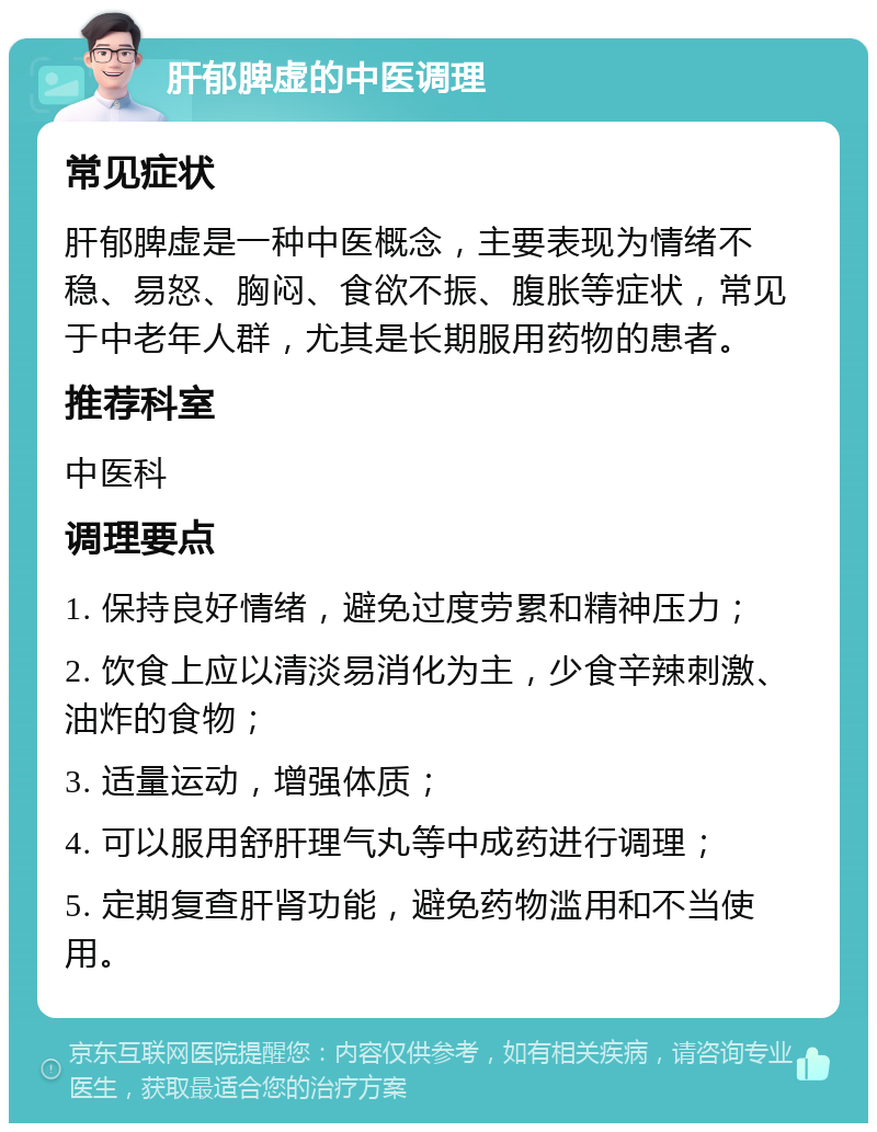 肝郁脾虚的中医调理 常见症状 肝郁脾虚是一种中医概念，主要表现为情绪不稳、易怒、胸闷、食欲不振、腹胀等症状，常见于中老年人群，尤其是长期服用药物的患者。 推荐科室 中医科 调理要点 1. 保持良好情绪，避免过度劳累和精神压力； 2. 饮食上应以清淡易消化为主，少食辛辣刺激、油炸的食物； 3. 适量运动，增强体质； 4. 可以服用舒肝理气丸等中成药进行调理； 5. 定期复查肝肾功能，避免药物滥用和不当使用。