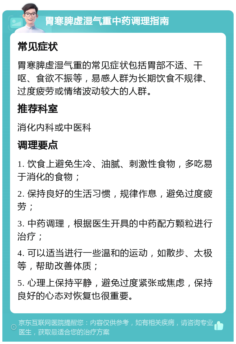 胃寒脾虚湿气重中药调理指南 常见症状 胃寒脾虚湿气重的常见症状包括胃部不适、干呕、食欲不振等，易感人群为长期饮食不规律、过度疲劳或情绪波动较大的人群。 推荐科室 消化内科或中医科 调理要点 1. 饮食上避免生冷、油腻、刺激性食物，多吃易于消化的食物； 2. 保持良好的生活习惯，规律作息，避免过度疲劳； 3. 中药调理，根据医生开具的中药配方颗粒进行治疗； 4. 可以适当进行一些温和的运动，如散步、太极等，帮助改善体质； 5. 心理上保持平静，避免过度紧张或焦虑，保持良好的心态对恢复也很重要。