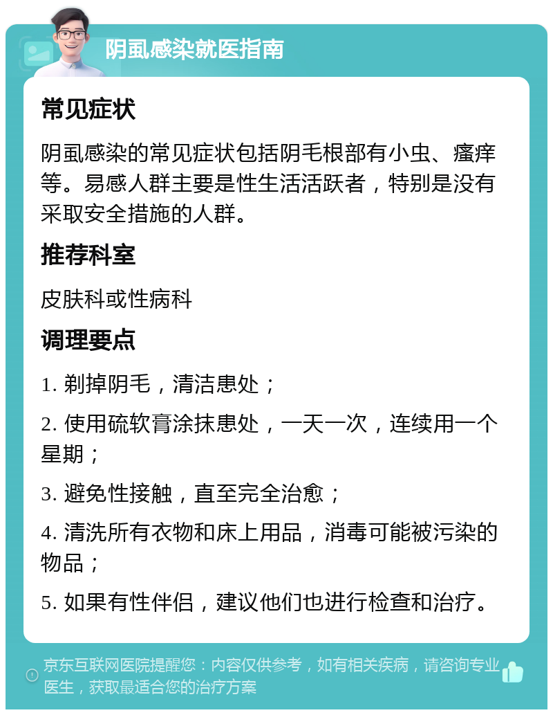 阴虱感染就医指南 常见症状 阴虱感染的常见症状包括阴毛根部有小虫、瘙痒等。易感人群主要是性生活活跃者，特别是没有采取安全措施的人群。 推荐科室 皮肤科或性病科 调理要点 1. 剃掉阴毛，清洁患处； 2. 使用硫软膏涂抹患处，一天一次，连续用一个星期； 3. 避免性接触，直至完全治愈； 4. 清洗所有衣物和床上用品，消毒可能被污染的物品； 5. 如果有性伴侣，建议他们也进行检查和治疗。