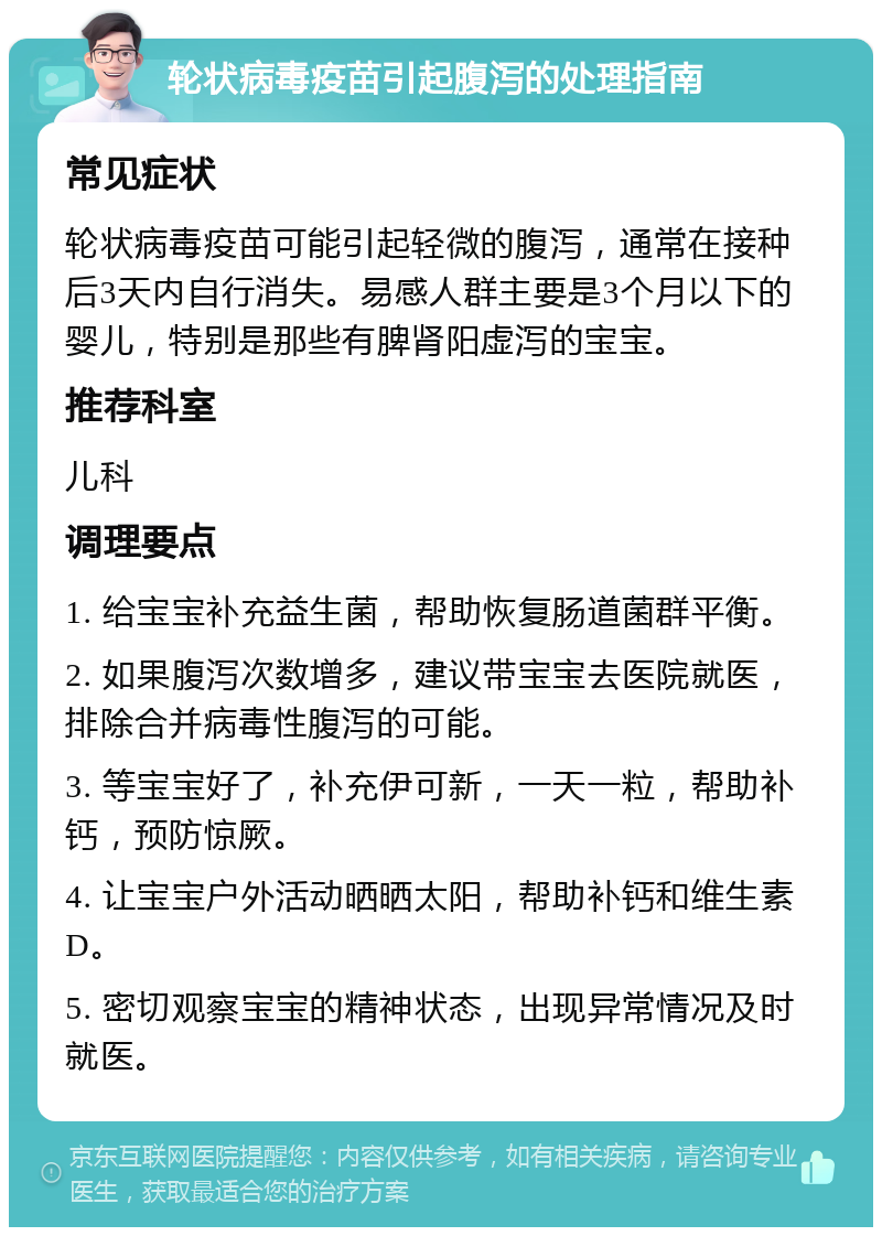 轮状病毒疫苗引起腹泻的处理指南 常见症状 轮状病毒疫苗可能引起轻微的腹泻，通常在接种后3天内自行消失。易感人群主要是3个月以下的婴儿，特别是那些有脾肾阳虚泻的宝宝。 推荐科室 儿科 调理要点 1. 给宝宝补充益生菌，帮助恢复肠道菌群平衡。 2. 如果腹泻次数增多，建议带宝宝去医院就医，排除合并病毒性腹泻的可能。 3. 等宝宝好了，补充伊可新，一天一粒，帮助补钙，预防惊厥。 4. 让宝宝户外活动晒晒太阳，帮助补钙和维生素D。 5. 密切观察宝宝的精神状态，出现异常情况及时就医。