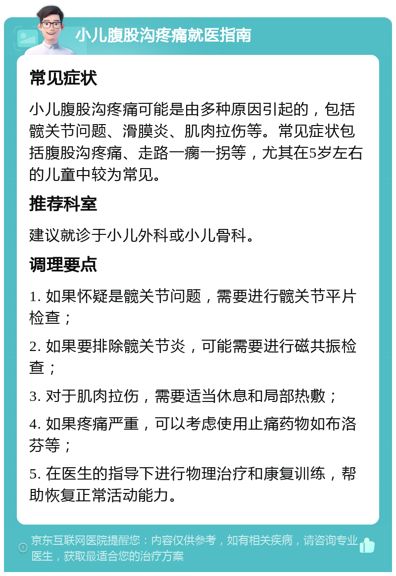 小儿腹股沟疼痛就医指南 常见症状 小儿腹股沟疼痛可能是由多种原因引起的，包括髋关节问题、滑膜炎、肌肉拉伤等。常见症状包括腹股沟疼痛、走路一瘸一拐等，尤其在5岁左右的儿童中较为常见。 推荐科室 建议就诊于小儿外科或小儿骨科。 调理要点 1. 如果怀疑是髋关节问题，需要进行髋关节平片检查； 2. 如果要排除髋关节炎，可能需要进行磁共振检查； 3. 对于肌肉拉伤，需要适当休息和局部热敷； 4. 如果疼痛严重，可以考虑使用止痛药物如布洛芬等； 5. 在医生的指导下进行物理治疗和康复训练，帮助恢复正常活动能力。