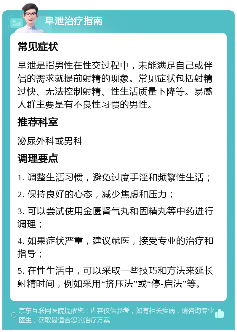 早泄治疗指南 常见症状 早泄是指男性在性交过程中，未能满足自己或伴侣的需求就提前射精的现象。常见症状包括射精过快、无法控制射精、性生活质量下降等。易感人群主要是有不良性习惯的男性。 推荐科室 泌尿外科或男科 调理要点 1. 调整生活习惯，避免过度手淫和频繁性生活； 2. 保持良好的心态，减少焦虑和压力； 3. 可以尝试使用金匮肾气丸和固精丸等中药进行调理； 4. 如果症状严重，建议就医，接受专业的治疗和指导； 5. 在性生活中，可以采取一些技巧和方法来延长射精时间，例如采用“挤压法”或“停-启法”等。