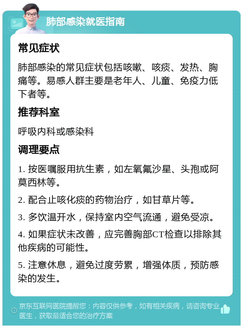 肺部感染就医指南 常见症状 肺部感染的常见症状包括咳嗽、咳痰、发热、胸痛等。易感人群主要是老年人、儿童、免疫力低下者等。 推荐科室 呼吸内科或感染科 调理要点 1. 按医嘱服用抗生素，如左氧氟沙星、头孢或阿莫西林等。 2. 配合止咳化痰的药物治疗，如甘草片等。 3. 多饮温开水，保持室内空气流通，避免受凉。 4. 如果症状未改善，应完善胸部CT检查以排除其他疾病的可能性。 5. 注意休息，避免过度劳累，增强体质，预防感染的发生。