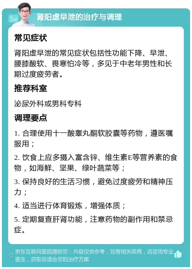 肾阳虚早泄的治疗与调理 常见症状 肾阳虚早泄的常见症状包括性功能下降、早泄、腰膝酸软、畏寒怕冷等，多见于中老年男性和长期过度疲劳者。 推荐科室 泌尿外科或男科专科 调理要点 1. 合理使用十一酸睾丸酮软胶囊等药物，遵医嘱服用； 2. 饮食上应多摄入富含锌、维生素E等营养素的食物，如海鲜、坚果、绿叶蔬菜等； 3. 保持良好的生活习惯，避免过度疲劳和精神压力； 4. 适当进行体育锻炼，增强体质； 5. 定期复查肝肾功能，注意药物的副作用和禁忌症。