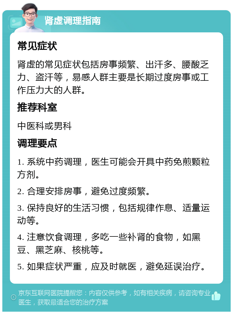 肾虚调理指南 常见症状 肾虚的常见症状包括房事频繁、出汗多、腰酸乏力、盗汗等，易感人群主要是长期过度房事或工作压力大的人群。 推荐科室 中医科或男科 调理要点 1. 系统中药调理，医生可能会开具中药免煎颗粒方剂。 2. 合理安排房事，避免过度频繁。 3. 保持良好的生活习惯，包括规律作息、适量运动等。 4. 注意饮食调理，多吃一些补肾的食物，如黑豆、黑芝麻、核桃等。 5. 如果症状严重，应及时就医，避免延误治疗。